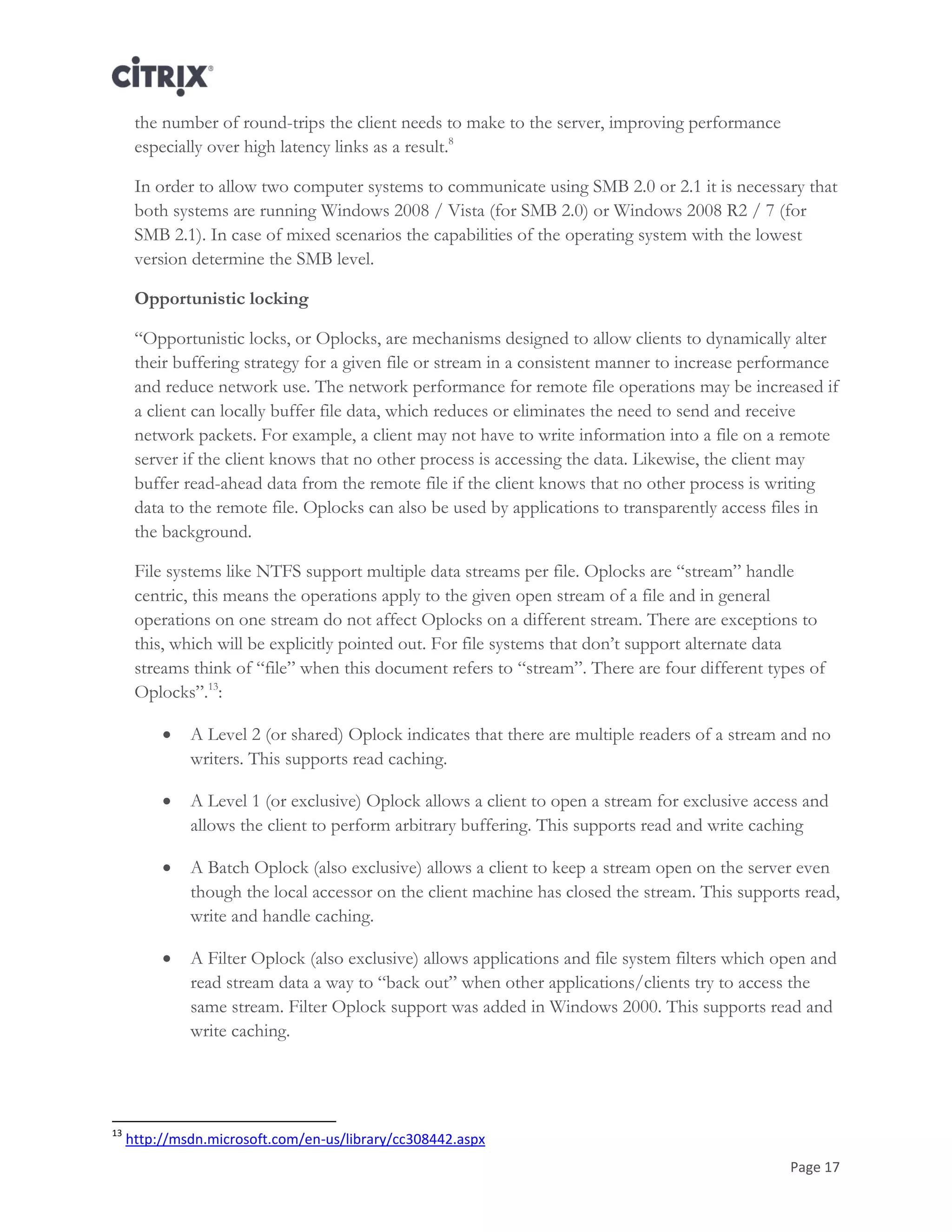 Page 17
the number of round-trips the client needs to make to the server, improving performance
especially over high latency links as a result.8
In order to allow two computer systems to communicate using SMB 2.0 or 2.1 it is necessary that
both systems are running Windows 2008 / Vista (for SMB 2.0) or Windows 2008 R2 / 7 (for
SMB 2.1). In case of mixed scenarios the capabilities of the operating system with the lowest
version determine the SMB level.
Opportunistic locking
―Opportunistic locks, or Oplocks, are mechanisms designed to allow clients to dynamically alter
their buffering strategy for a given file or stream in a consistent manner to increase performance
and reduce network use. The network performance for remote file operations may be increased if
a client can locally buffer file data, which reduces or eliminates the need to send and receive
network packets. For example, a client may not have to write information into a file on a remote
server if the client knows that no other process is accessing the data. Likewise, the client may
buffer read-ahead data from the remote file if the client knows that no other process is writing
data to the remote file. Oplocks can also be used by applications to transparently access files in
the background.
File systems like NTFS support multiple data streams per file. Oplocks are ―stream‖ handle
centric, this means the operations apply to the given open stream of a file and in general
operations on one stream do not affect Oplocks on a different stream. There are exceptions to
this, which will be explicitly pointed out. For file systems that don‘t support alternate data
streams think of ―file‖ when this document refers to ―stream‖. There are four different types of
Oplocks‖.13
:
 A Level 2 (or shared) Oplock indicates that there are multiple readers of a stream and no
writers. This supports read caching.
 A Level 1 (or exclusive) Oplock allows a client to open a stream for exclusive access and
allows the client to perform arbitrary buffering. This supports read and write caching
 A Batch Oplock (also exclusive) allows a client to keep a stream open on the server even
though the local accessor on the client machine has closed the stream. This supports read,
write and handle caching.
 A Filter Oplock (also exclusive) allows applications and file system filters which open and
read stream data a way to ―back out‖ when other applications/clients try to access the
same stream. Filter Oplock support was added in Windows 2000. This supports read and
write caching.
13
http://msdn.microsoft.com/en-us/library/cc308442.aspx
 