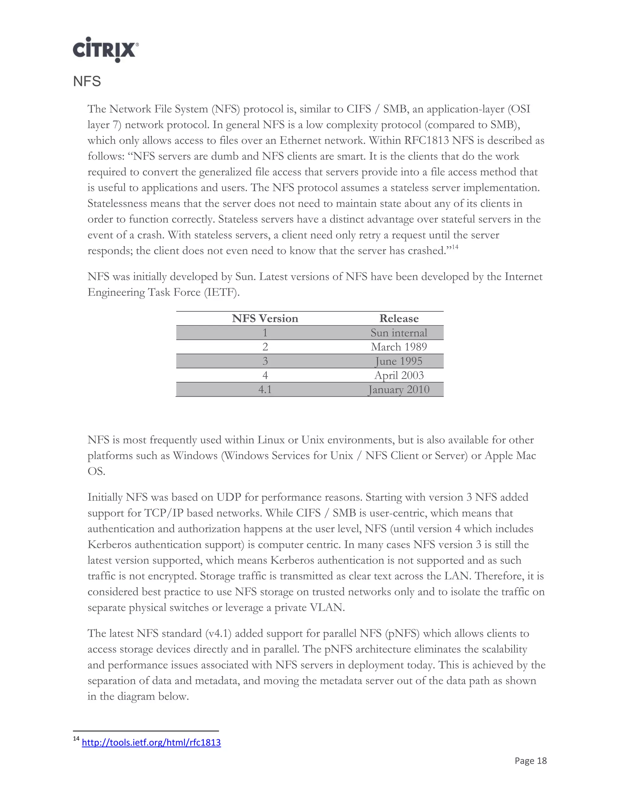 Page 18
NFS
The Network File System (NFS) protocol is, similar to CIFS / SMB, an application-layer (OSI
layer 7) network protocol. In general NFS is a low complexity protocol (compared to SMB),
which only allows access to files over an Ethernet network. Within RFC1813 NFS is described as
follows: ―NFS servers are dumb and NFS clients are smart. It is the clients that do the work
required to convert the generalized file access that servers provide into a file access method that
is useful to applications and users. The NFS protocol assumes a stateless server implementation.
Statelessness means that the server does not need to maintain state about any of its clients in
order to function correctly. Stateless servers have a distinct advantage over stateful servers in the
event of a crash. With stateless servers, a client need only retry a request until the server
responds; the client does not even need to know that the server has crashed.‖14
NFS was initially developed by Sun. Latest versions of NFS have been developed by the Internet
Engineering Task Force (IETF).
NFS Version Release
1 Sun internal
2 March 1989
3 June 1995
4 April 2003
4.1 January 2010
NFS is most frequently used within Linux or Unix environments, but is also available for other
platforms such as Windows (Windows Services for Unix / NFS Client or Server) or Apple Mac
OS.
Initially NFS was based on UDP for performance reasons. Starting with version 3 NFS added
support for TCP/IP based networks. While CIFS / SMB is user-centric, which means that
authentication and authorization happens at the user level, NFS (until version 4 which includes
Kerberos authentication support) is computer centric. In many cases NFS version 3 is still the
latest version supported, which means Kerberos authentication is not supported and as such
traffic is not encrypted. Storage traffic is transmitted as clear text across the LAN. Therefore, it is
considered best practice to use NFS storage on trusted networks only and to isolate the traffic on
separate physical switches or leverage a private VLAN.
The latest NFS standard (v4.1) added support for parallel NFS (pNFS) which allows clients to
access storage devices directly and in parallel. The pNFS architecture eliminates the scalability
and performance issues associated with NFS servers in deployment today. This is achieved by the
separation of data and metadata, and moving the metadata server out of the data path as shown
in the diagram below.
14
http://tools.ietf.org/html/rfc1813
 