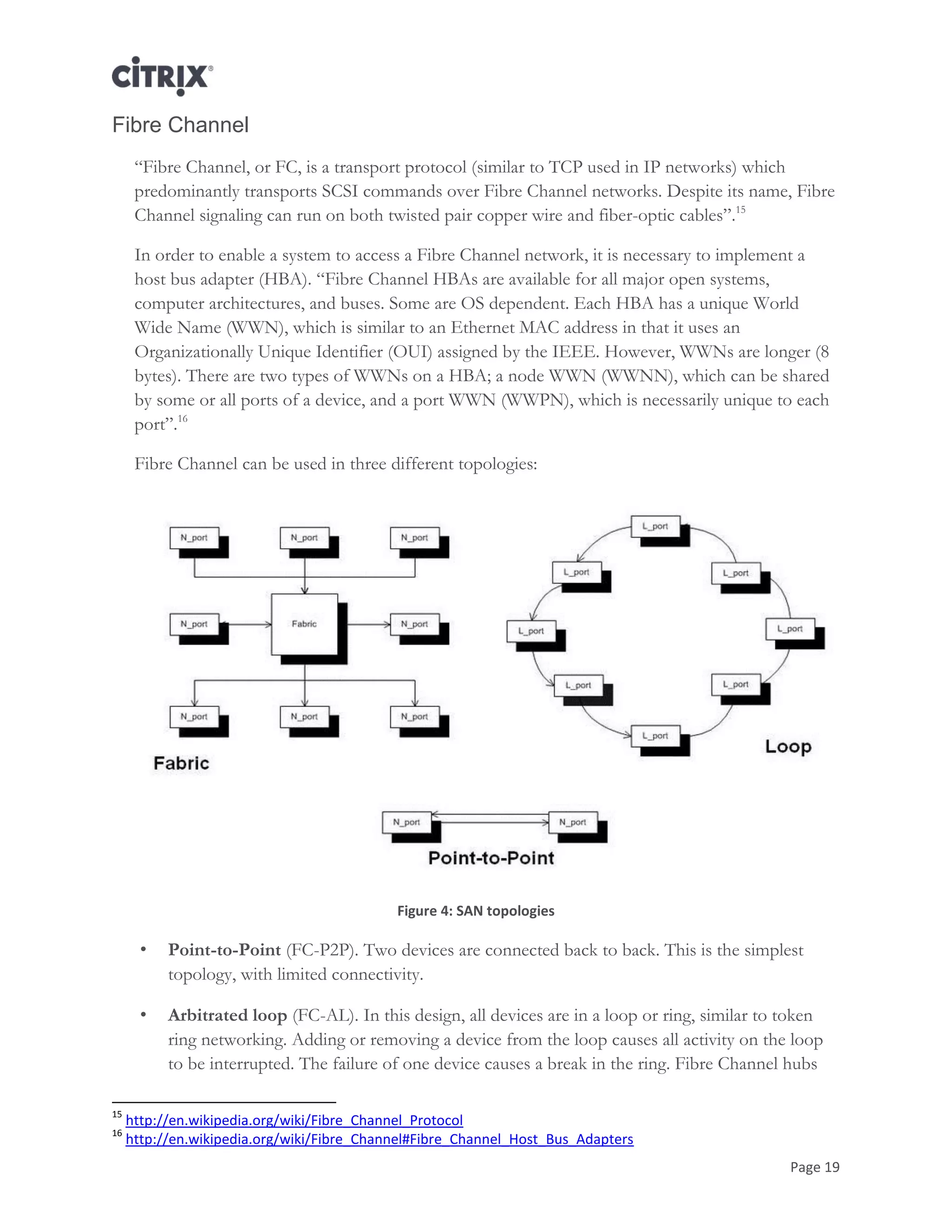 Page 19
Fibre Channel
―Fibre Channel, or FC, is a transport protocol (similar to TCP used in IP networks) which
predominantly transports SCSI commands over Fibre Channel networks. Despite its name, Fibre
Channel signaling can run on both twisted pair copper wire and fiber-optic cables‖.15
In order to enable a system to access a Fibre Channel network, it is necessary to implement a
host bus adapter (HBA). ―Fibre Channel HBAs are available for all major open systems,
computer architectures, and buses. Some are OS dependent. Each HBA has a unique World
Wide Name (WWN), which is similar to an Ethernet MAC address in that it uses an
Organizationally Unique Identifier (OUI) assigned by the IEEE. However, WWNs are longer (8
bytes). There are two types of WWNs on a HBA; a node WWN (WWNN), which can be shared
by some or all ports of a device, and a port WWN (WWPN), which is necessarily unique to each
port‖.16
Fibre Channel can be used in three different topologies:
Figure 4: SAN topologies
• Point-to-Point (FC-P2P). Two devices are connected back to back. This is the simplest
topology, with limited connectivity.
• Arbitrated loop (FC-AL). In this design, all devices are in a loop or ring, similar to token
ring networking. Adding or removing a device from the loop causes all activity on the loop
to be interrupted. The failure of one device causes a break in the ring. Fibre Channel hubs
15
http://en.wikipedia.org/wiki/Fibre_Channel_Protocol
16
http://en.wikipedia.org/wiki/Fibre_Channel#Fibre_Channel_Host_Bus_Adapters
 