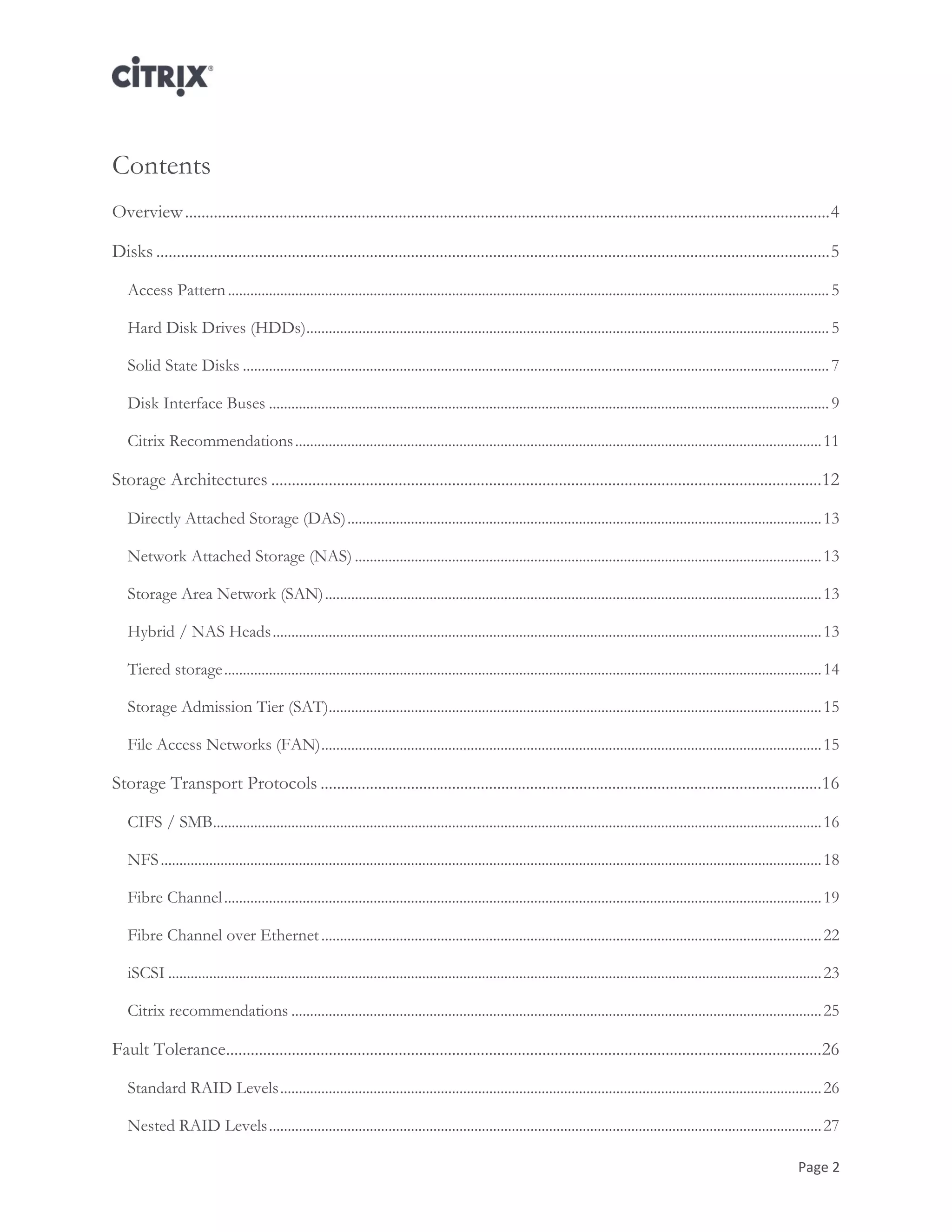 Page 2
Contents
Overview.............................................................................................................................................................4
Disks ....................................................................................................................................................................5
Access Pattern.................................................................................................................................................................5
Hard Disk Drives (HDDs)............................................................................................................................................5
Solid State Disks .............................................................................................................................................................7
Disk Interface Buses ......................................................................................................................................................9
Citrix Recommendations.............................................................................................................................................11
Storage Architectures ......................................................................................................................................12
Directly Attached Storage (DAS)...............................................................................................................................13
Network Attached Storage (NAS) .............................................................................................................................13
Storage Area Network (SAN).....................................................................................................................................13
Hybrid / NAS Heads...................................................................................................................................................13
Tiered storage................................................................................................................................................................14
Storage Admission Tier (SAT)....................................................................................................................................15
File Access Networks (FAN)......................................................................................................................................15
Storage Transport Protocols ..........................................................................................................................16
CIFS / SMB...................................................................................................................................................................16
NFS.................................................................................................................................................................................18
Fibre Channel................................................................................................................................................................19
Fibre Channel over Ethernet......................................................................................................................................22
iSCSI ...............................................................................................................................................................................23
Citrix recommendations ..............................................................................................................................................25
Fault Tolerance.................................................................................................................................................26
Standard RAID Levels.................................................................................................................................................26
Nested RAID Levels....................................................................................................................................................27
 