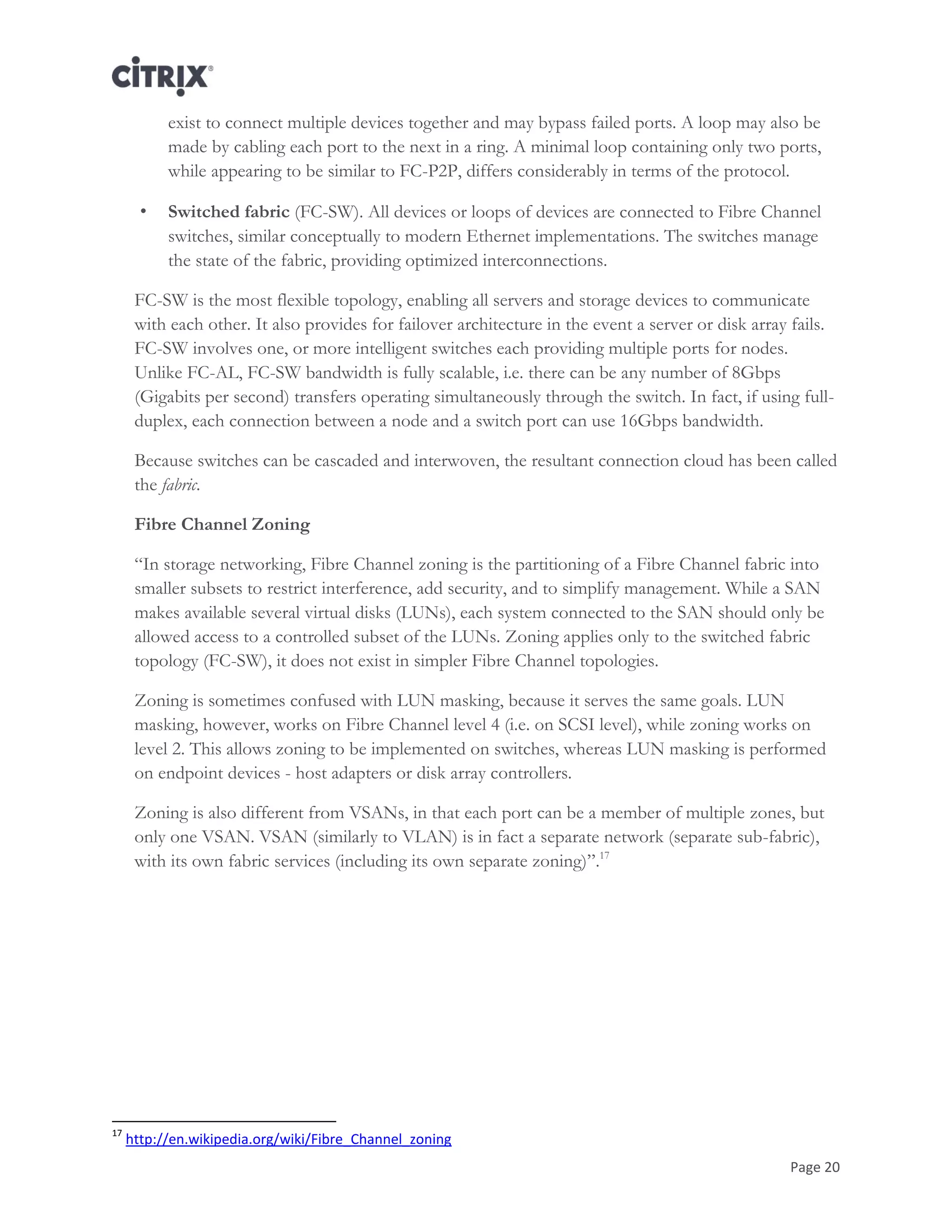 Page 20
exist to connect multiple devices together and may bypass failed ports. A loop may also be
made by cabling each port to the next in a ring. A minimal loop containing only two ports,
while appearing to be similar to FC-P2P, differs considerably in terms of the protocol.
• Switched fabric (FC-SW). All devices or loops of devices are connected to Fibre Channel
switches, similar conceptually to modern Ethernet implementations. The switches manage
the state of the fabric, providing optimized interconnections.
FC-SW is the most flexible topology, enabling all servers and storage devices to communicate
with each other. It also provides for failover architecture in the event a server or disk array fails.
FC-SW involves one, or more intelligent switches each providing multiple ports for nodes.
Unlike FC-AL, FC-SW bandwidth is fully scalable, i.e. there can be any number of 8Gbps
(Gigabits per second) transfers operating simultaneously through the switch. In fact, if using full-
duplex, each connection between a node and a switch port can use 16Gbps bandwidth.
Because switches can be cascaded and interwoven, the resultant connection cloud has been called
the fabric.
Fibre Channel Zoning
―In storage networking, Fibre Channel zoning is the partitioning of a Fibre Channel fabric into
smaller subsets to restrict interference, add security, and to simplify management. While a SAN
makes available several virtual disks (LUNs), each system connected to the SAN should only be
allowed access to a controlled subset of the LUNs. Zoning applies only to the switched fabric
topology (FC-SW), it does not exist in simpler Fibre Channel topologies.
Zoning is sometimes confused with LUN masking, because it serves the same goals. LUN
masking, however, works on Fibre Channel level 4 (i.e. on SCSI level), while zoning works on
level 2. This allows zoning to be implemented on switches, whereas LUN masking is performed
on endpoint devices - host adapters or disk array controllers.
Zoning is also different from VSANs, in that each port can be a member of multiple zones, but
only one VSAN. VSAN (similarly to VLAN) is in fact a separate network (separate sub-fabric),
with its own fabric services (including its own separate zoning)‖.17
17
http://en.wikipedia.org/wiki/Fibre_Channel_zoning
 