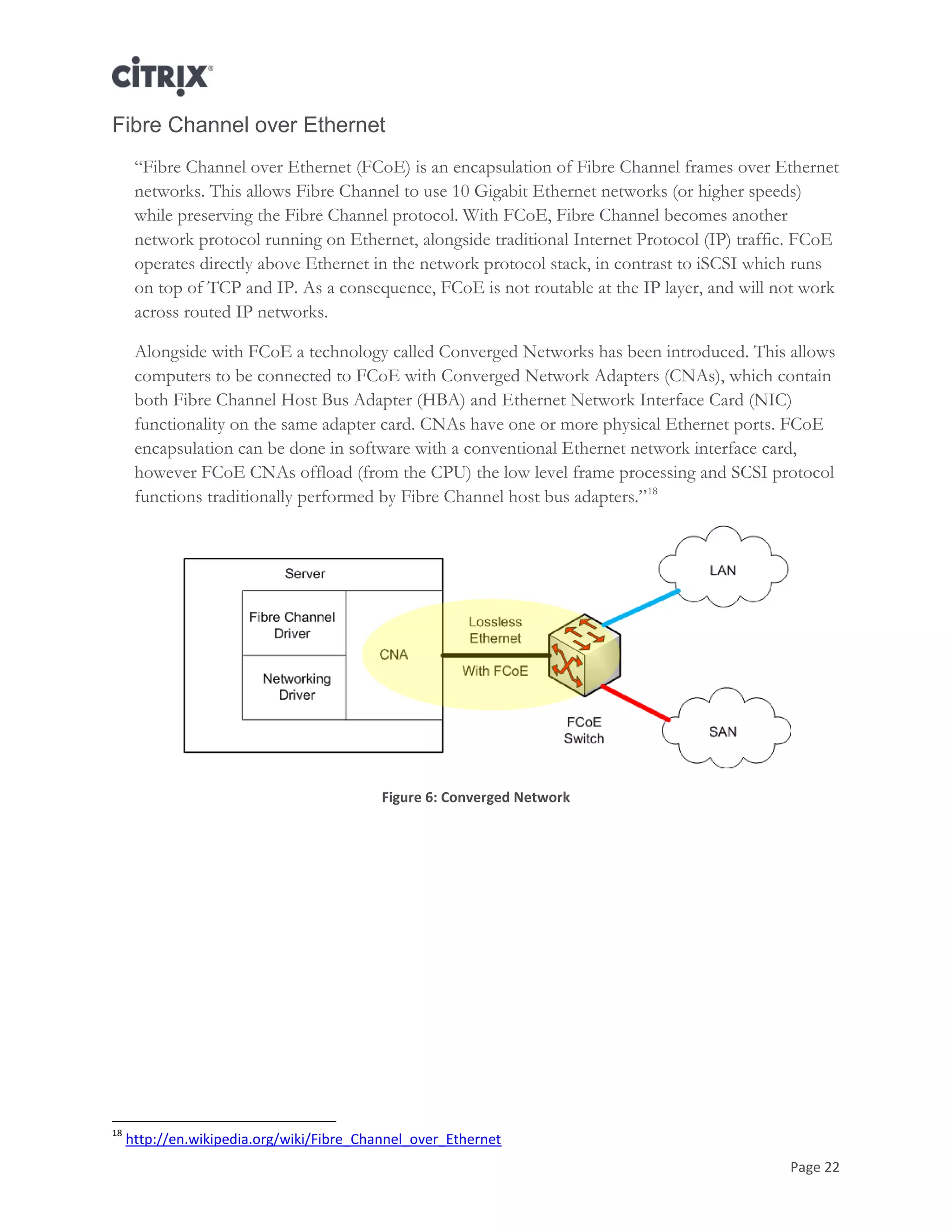 Page 22
Fibre Channel over Ethernet
―Fibre Channel over Ethernet (FCoE) is an encapsulation of Fibre Channel frames over Ethernet
networks. This allows Fibre Channel to use 10 Gigabit Ethernet networks (or higher speeds)
while preserving the Fibre Channel protocol. With FCoE, Fibre Channel becomes another
network protocol running on Ethernet, alongside traditional Internet Protocol (IP) traffic. FCoE
operates directly above Ethernet in the network protocol stack, in contrast to iSCSI which runs
on top of TCP and IP. As a consequence, FCoE is not routable at the IP layer, and will not work
across routed IP networks.
Alongside with FCoE a technology called Converged Networks has been introduced. This allows
computers to be connected to FCoE with Converged Network Adapters (CNAs), which contain
both Fibre Channel Host Bus Adapter (HBA) and Ethernet Network Interface Card (NIC)
functionality on the same adapter card. CNAs have one or more physical Ethernet ports. FCoE
encapsulation can be done in software with a conventional Ethernet network interface card,
however FCoE CNAs offload (from the CPU) the low level frame processing and SCSI protocol
functions traditionally performed by Fibre Channel host bus adapters.‖18
Figure 6: Converged Network
18
http://en.wikipedia.org/wiki/Fibre_Channel_over_Ethernet
 