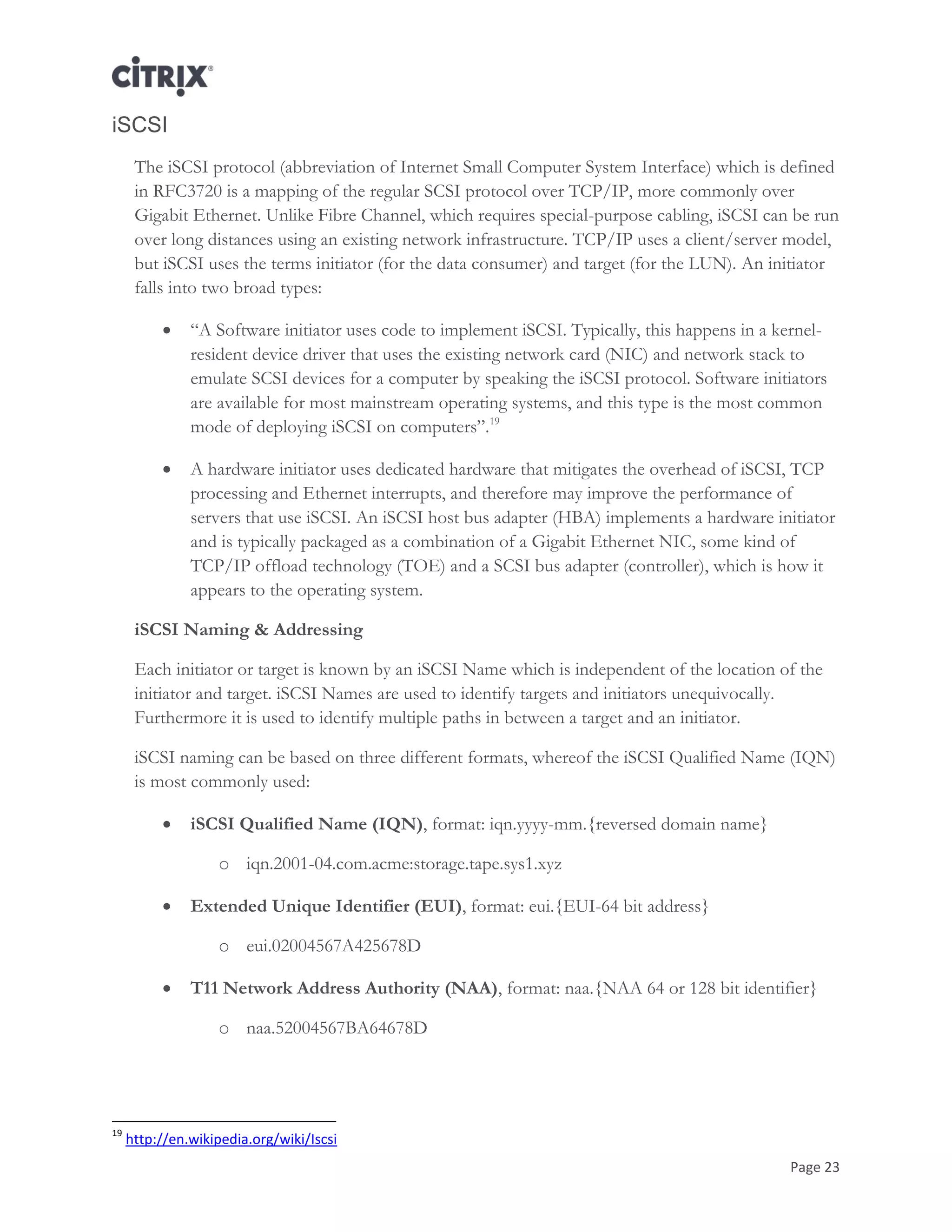 Page 23
iSCSI
The iSCSI protocol (abbreviation of Internet Small Computer System Interface) which is defined
in RFC3720 is a mapping of the regular SCSI protocol over TCP/IP, more commonly over
Gigabit Ethernet. Unlike Fibre Channel, which requires special-purpose cabling, iSCSI can be run
over long distances using an existing network infrastructure. TCP/IP uses a client/server model,
but iSCSI uses the terms initiator (for the data consumer) and target (for the LUN). An initiator
falls into two broad types:
 ―A Software initiator uses code to implement iSCSI. Typically, this happens in a kernel-
resident device driver that uses the existing network card (NIC) and network stack to
emulate SCSI devices for a computer by speaking the iSCSI protocol. Software initiators
are available for most mainstream operating systems, and this type is the most common
mode of deploying iSCSI on computers‖.19
 A hardware initiator uses dedicated hardware that mitigates the overhead of iSCSI, TCP
processing and Ethernet interrupts, and therefore may improve the performance of
servers that use iSCSI. An iSCSI host bus adapter (HBA) implements a hardware initiator
and is typically packaged as a combination of a Gigabit Ethernet NIC, some kind of
TCP/IP offload technology (TOE) and a SCSI bus adapter (controller), which is how it
appears to the operating system.
iSCSI Naming & Addressing
Each initiator or target is known by an iSCSI Name which is independent of the location of the
initiator and target. iSCSI Names are used to identify targets and initiators unequivocally.
Furthermore it is used to identify multiple paths in between a target and an initiator.
iSCSI naming can be based on three different formats, whereof the iSCSI Qualified Name (IQN)
is most commonly used:
 iSCSI Qualified Name (IQN), format: iqn.yyyy-mm.{reversed domain name}
o iqn.2001-04.com.acme:storage.tape.sys1.xyz
 Extended Unique Identifier (EUI), format: eui.{EUI-64 bit address}
o eui.02004567A425678D
 T11 Network Address Authority (NAA), format: naa.{NAA 64 or 128 bit identifier}
o naa.52004567BA64678D
19
http://en.wikipedia.org/wiki/Iscsi
 
