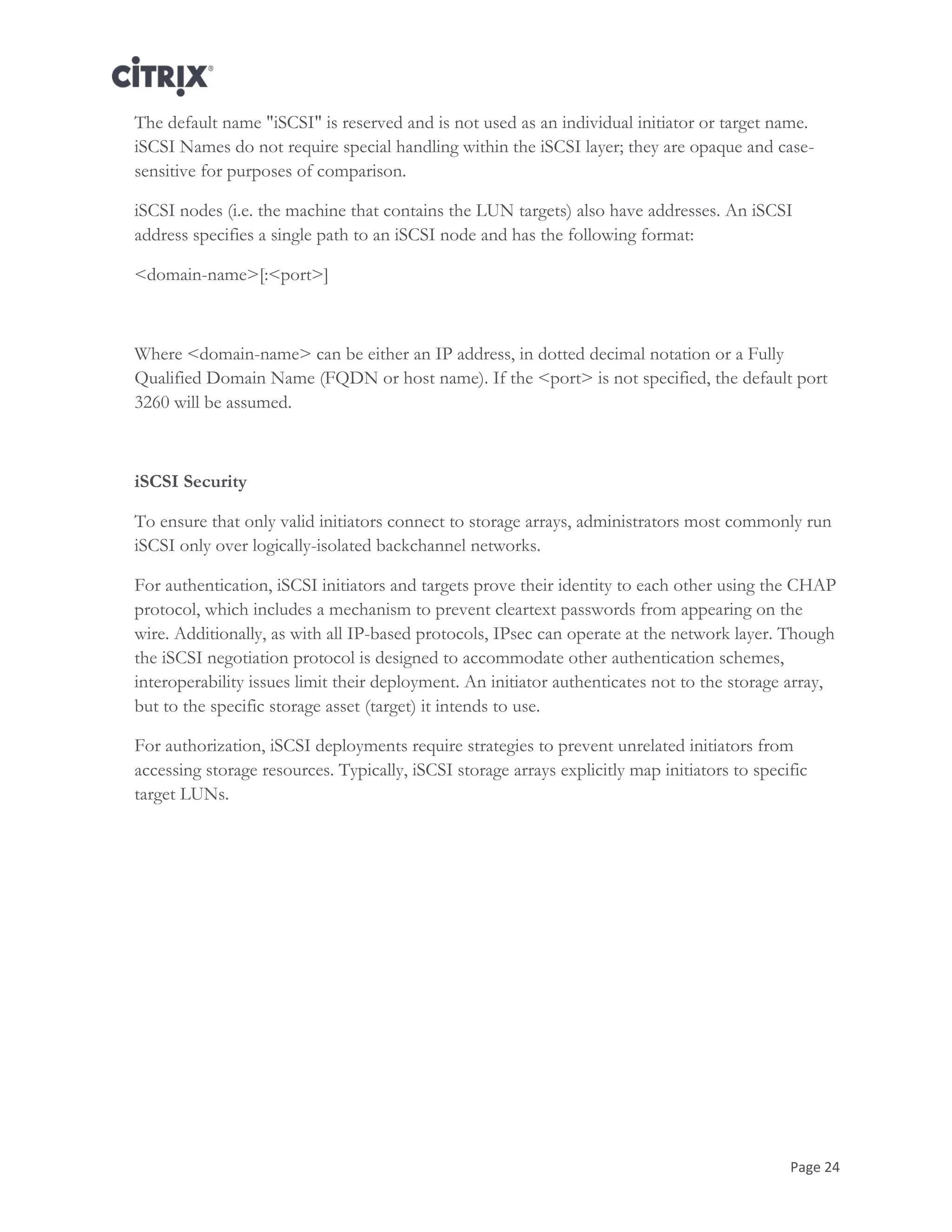 Page 24
The default name "iSCSI" is reserved and is not used as an individual initiator or target name.
iSCSI Names do not require special handling within the iSCSI layer; they are opaque and case-
sensitive for purposes of comparison.
iSCSI nodes (i.e. the machine that contains the LUN targets) also have addresses. An iSCSI
address specifies a single path to an iSCSI node and has the following format:
<domain-name>[:<port>]
Where <domain-name> can be either an IP address, in dotted decimal notation or a Fully
Qualified Domain Name (FQDN or host name). If the <port> is not specified, the default port
3260 will be assumed.
iSCSI Security
To ensure that only valid initiators connect to storage arrays, administrators most commonly run
iSCSI only over logically-isolated backchannel networks.
For authentication, iSCSI initiators and targets prove their identity to each other using the CHAP
protocol, which includes a mechanism to prevent cleartext passwords from appearing on the
wire. Additionally, as with all IP-based protocols, IPsec can operate at the network layer. Though
the iSCSI negotiation protocol is designed to accommodate other authentication schemes,
interoperability issues limit their deployment. An initiator authenticates not to the storage array,
but to the specific storage asset (target) it intends to use.
For authorization, iSCSI deployments require strategies to prevent unrelated initiators from
accessing storage resources. Typically, iSCSI storage arrays explicitly map initiators to specific
target LUNs.
 