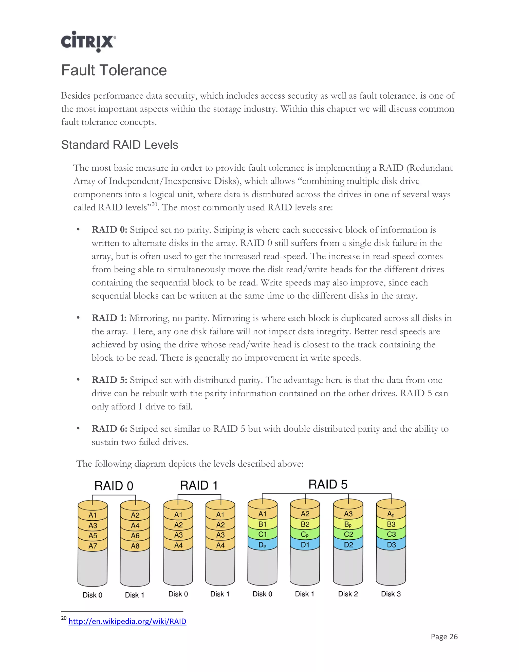 Page 26
Fault Tolerance
Besides performance data security, which includes access security as well as fault tolerance, is one of
the most important aspects within the storage industry. Within this chapter we will discuss common
fault tolerance concepts.
Standard RAID Levels
The most basic measure in order to provide fault tolerance is implementing a RAID (Redundant
Array of Independent/Inexpensive Disks), which allows ―combining multiple disk drive
components into a logical unit, where data is distributed across the drives in one of several ways
called RAID levels‖20
. The most commonly used RAID levels are:
• RAID 0: Striped set no parity. Striping is where each successive block of information is
written to alternate disks in the array. RAID 0 still suffers from a single disk failure in the
array, but is often used to get the increased read-speed. The increase in read-speed comes
from being able to simultaneously move the disk read/write heads for the different drives
containing the sequential block to be read. Write speeds may also improve, since each
sequential blocks can be written at the same time to the different disks in the array.
• RAID 1: Mirroring, no parity. Mirroring is where each block is duplicated across all disks in
the array. Here, any one disk failure will not impact data integrity. Better read speeds are
achieved by using the drive whose read/write head is closest to the track containing the
block to be read. There is generally no improvement in write speeds.
• RAID 5: Striped set with distributed parity. The advantage here is that the data from one
drive can be rebuilt with the parity information contained on the other drives. RAID 5 can
only afford 1 drive to fail.
• RAID 6: Striped set similar to RAID 5 but with double distributed parity and the ability to
sustain two failed drives.
The following diagram depicts the levels described above:
20
http://en.wikipedia.org/wiki/RAID
 