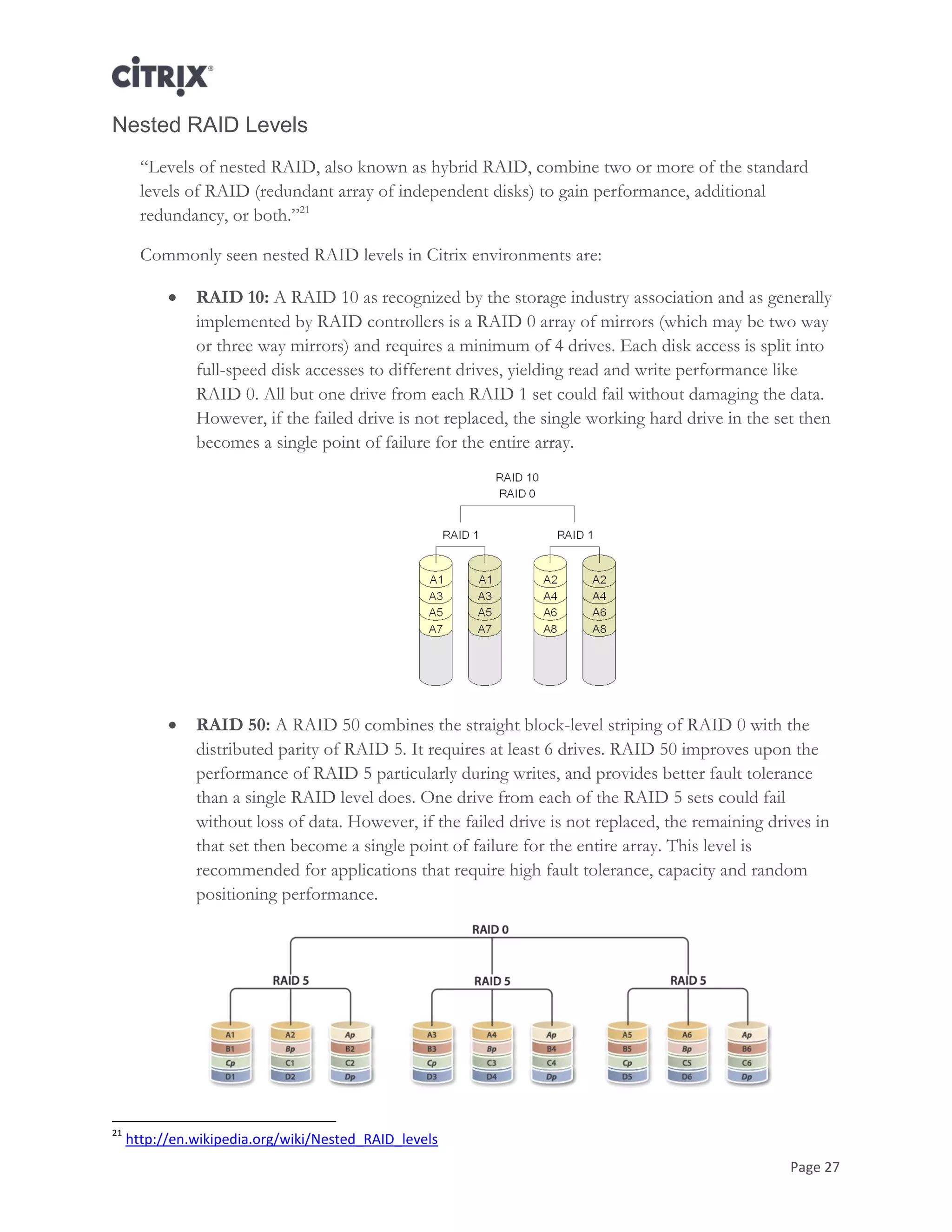 Page 27
Nested RAID Levels
―Levels of nested RAID, also known as hybrid RAID, combine two or more of the standard
levels of RAID (redundant array of independent disks) to gain performance, additional
redundancy, or both.‖21
Commonly seen nested RAID levels in Citrix environments are:
 RAID 10: A RAID 10 as recognized by the storage industry association and as generally
implemented by RAID controllers is a RAID 0 array of mirrors (which may be two way
or three way mirrors) and requires a minimum of 4 drives. Each disk access is split into
full-speed disk accesses to different drives, yielding read and write performance like
RAID 0. All but one drive from each RAID 1 set could fail without damaging the data.
However, if the failed drive is not replaced, the single working hard drive in the set then
becomes a single point of failure for the entire array.
 RAID 50: A RAID 50 combines the straight block-level striping of RAID 0 with the
distributed parity of RAID 5. It requires at least 6 drives. RAID 50 improves upon the
performance of RAID 5 particularly during writes, and provides better fault tolerance
than a single RAID level does. One drive from each of the RAID 5 sets could fail
without loss of data. However, if the failed drive is not replaced, the remaining drives in
that set then become a single point of failure for the entire array. This level is
recommended for applications that require high fault tolerance, capacity and random
positioning performance.
21
http://en.wikipedia.org/wiki/Nested_RAID_levels
 
