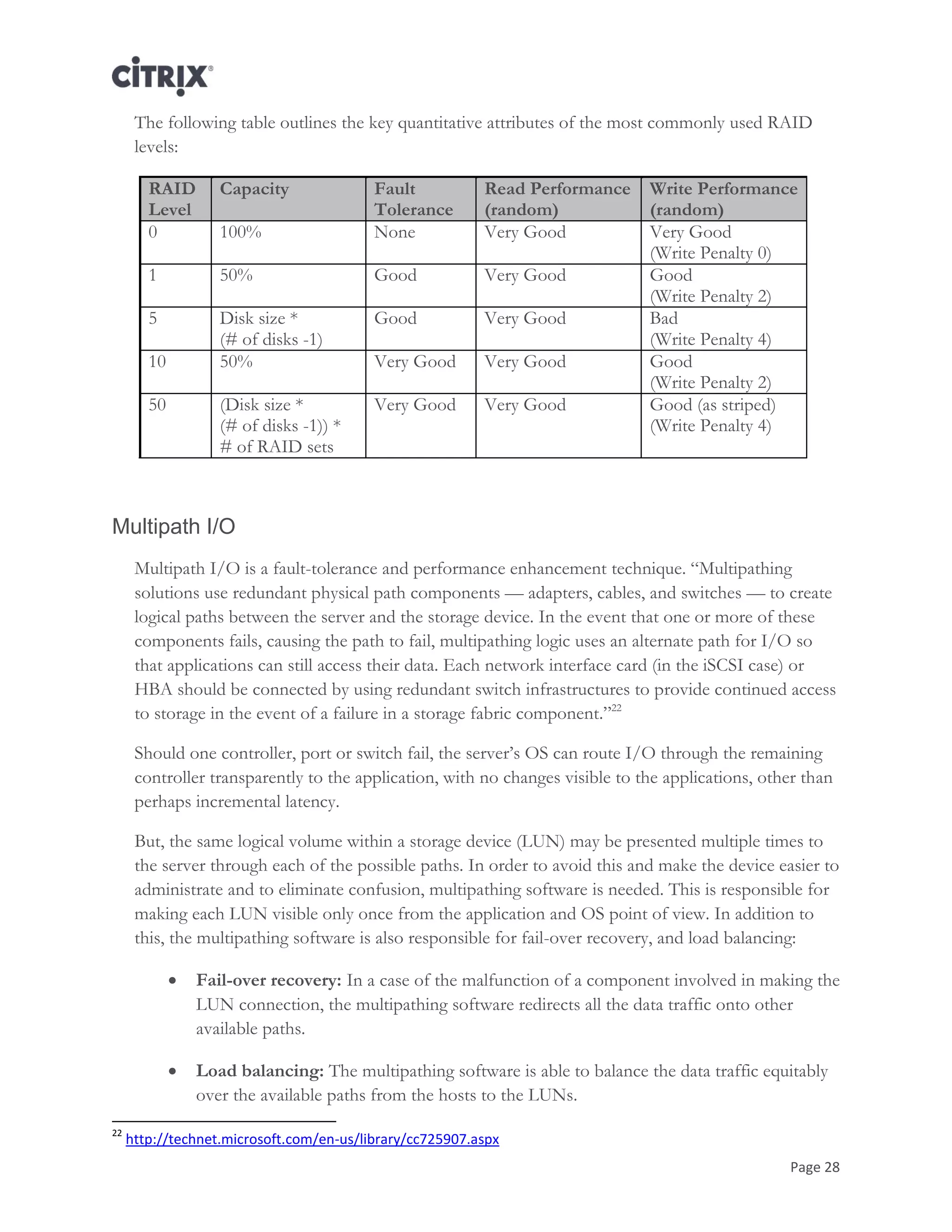 Page 28
The following table outlines the key quantitative attributes of the most commonly used RAID
levels:
RAID
Level
Capacity Fault
Tolerance
Read Performance
(random)
Write Performance
(random)
0 100% None Very Good Very Good
(Write Penalty 0)
1 50% Good Very Good Good
(Write Penalty 2)
5 Disk size *
(# of disks -1)
Good Very Good Bad
(Write Penalty 4)
10 50% Very Good Very Good Good
(Write Penalty 2)
50 (Disk size *
(# of disks -1)) *
# of RAID sets
Very Good Very Good Good (as striped)
(Write Penalty 4)
Multipath I/O
Multipath I/O is a fault-tolerance and performance enhancement technique. ―Multipathing
solutions use redundant physical path components — adapters, cables, and switches — to create
logical paths between the server and the storage device. In the event that one or more of these
components fails, causing the path to fail, multipathing logic uses an alternate path for I/O so
that applications can still access their data. Each network interface card (in the iSCSI case) or
HBA should be connected by using redundant switch infrastructures to provide continued access
to storage in the event of a failure in a storage fabric component.‖22
Should one controller, port or switch fail, the server‘s OS can route I/O through the remaining
controller transparently to the application, with no changes visible to the applications, other than
perhaps incremental latency.
But, the same logical volume within a storage device (LUN) may be presented multiple times to
the server through each of the possible paths. In order to avoid this and make the device easier to
administrate and to eliminate confusion, multipathing software is needed. This is responsible for
making each LUN visible only once from the application and OS point of view. In addition to
this, the multipathing software is also responsible for fail-over recovery, and load balancing:
 Fail-over recovery: In a case of the malfunction of a component involved in making the
LUN connection, the multipathing software redirects all the data traffic onto other
available paths.
 Load balancing: The multipathing software is able to balance the data traffic equitably
over the available paths from the hosts to the LUNs.
22
http://technet.microsoft.com/en-us/library/cc725907.aspx
 