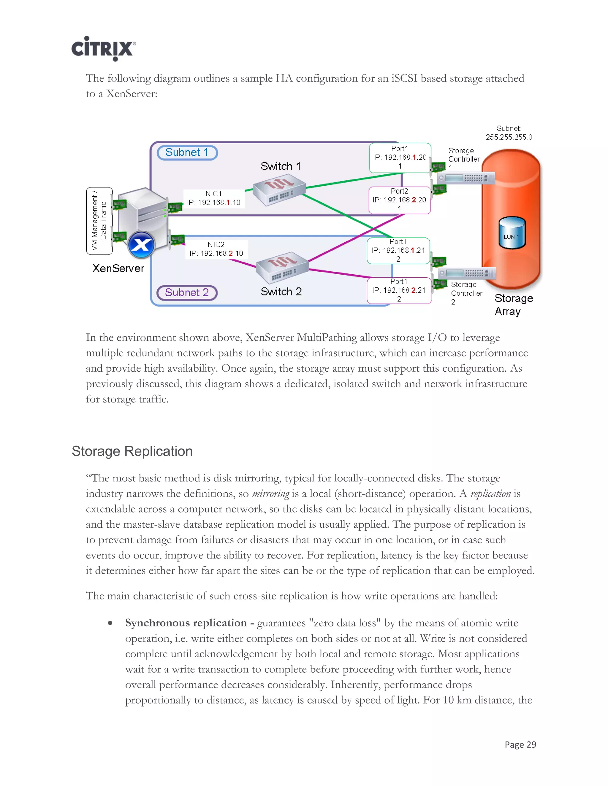 Page 29
The following diagram outlines a sample HA configuration for an iSCSI based storage attached
to a XenServer:
In the environment shown above, XenServer MultiPathing allows storage I/O to leverage
multiple redundant network paths to the storage infrastructure, which can increase performance
and provide high availability. Once again, the storage array must support this configuration. As
previously discussed, this diagram shows a dedicated, isolated switch and network infrastructure
for storage traffic.
Storage Replication
―The most basic method is disk mirroring, typical for locally-connected disks. The storage
industry narrows the definitions, so mirroring is a local (short-distance) operation. A replication is
extendable across a computer network, so the disks can be located in physically distant locations,
and the master-slave database replication model is usually applied. The purpose of replication is
to prevent damage from failures or disasters that may occur in one location, or in case such
events do occur, improve the ability to recover. For replication, latency is the key factor because
it determines either how far apart the sites can be or the type of replication that can be employed.
The main characteristic of such cross-site replication is how write operations are handled:
 Synchronous replication - guarantees "zero data loss" by the means of atomic write
operation, i.e. write either completes on both sides or not at all. Write is not considered
complete until acknowledgement by both local and remote storage. Most applications
wait for a write transaction to complete before proceeding with further work, hence
overall performance decreases considerably. Inherently, performance drops
proportionally to distance, as latency is caused by speed of light. For 10 km distance, the
 