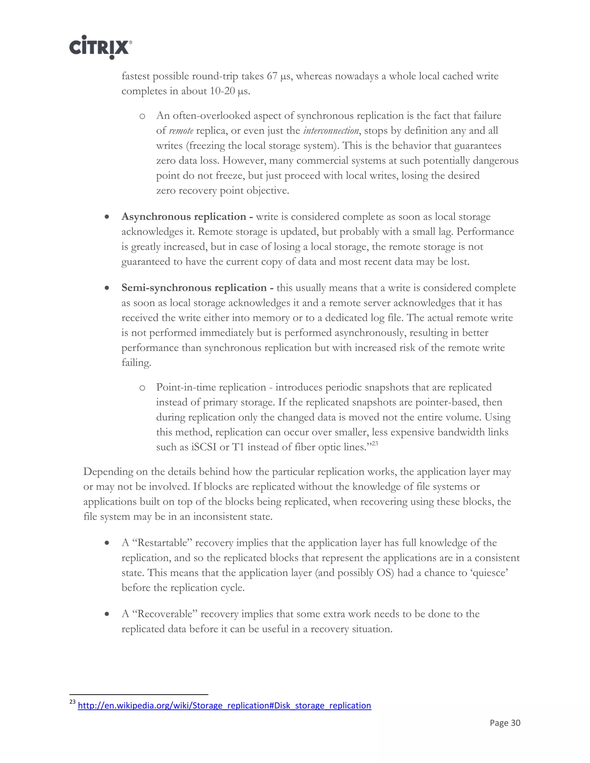 Page 30
fastest possible round-trip takes 67 µs, whereas nowadays a whole local cached write
completes in about 10-20 µs.
o An often-overlooked aspect of synchronous replication is the fact that failure
of remote replica, or even just the interconnection, stops by definition any and all
writes (freezing the local storage system). This is the behavior that guarantees
zero data loss. However, many commercial systems at such potentially dangerous
point do not freeze, but just proceed with local writes, losing the desired
zero recovery point objective.
 Asynchronous replication - write is considered complete as soon as local storage
acknowledges it. Remote storage is updated, but probably with a small lag. Performance
is greatly increased, but in case of losing a local storage, the remote storage is not
guaranteed to have the current copy of data and most recent data may be lost.
 Semi-synchronous replication - this usually means that a write is considered complete
as soon as local storage acknowledges it and a remote server acknowledges that it has
received the write either into memory or to a dedicated log file. The actual remote write
is not performed immediately but is performed asynchronously, resulting in better
performance than synchronous replication but with increased risk of the remote write
failing.
o Point-in-time replication - introduces periodic snapshots that are replicated
instead of primary storage. If the replicated snapshots are pointer-based, then
during replication only the changed data is moved not the entire volume. Using
this method, replication can occur over smaller, less expensive bandwidth links
such as iSCSI or T1 instead of fiber optic lines.‖23
Depending on the details behind how the particular replication works, the application layer may
or may not be involved. If blocks are replicated without the knowledge of file systems or
applications built on top of the blocks being replicated, when recovering using these blocks, the
file system may be in an inconsistent state.
 A ―Restartable‖ recovery implies that the application layer has full knowledge of the
replication, and so the replicated blocks that represent the applications are in a consistent
state. This means that the application layer (and possibly OS) had a chance to ‗quiesce‘
before the replication cycle.
 A ―Recoverable‖ recovery implies that some extra work needs to be done to the
replicated data before it can be useful in a recovery situation.
23
http://en.wikipedia.org/wiki/Storage_replication#Disk_storage_replication
 