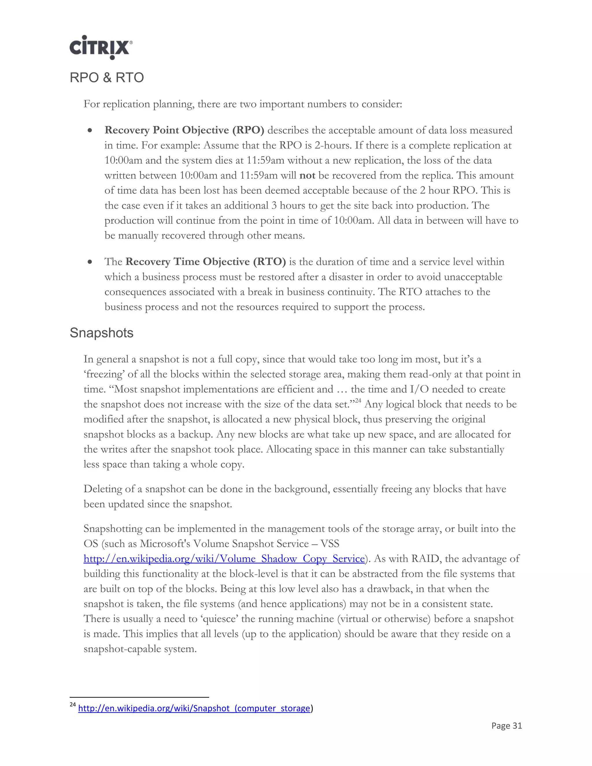 Page 31
RPO & RTO
For replication planning, there are two important numbers to consider:
 Recovery Point Objective (RPO) describes the acceptable amount of data loss measured
in time. For example: Assume that the RPO is 2-hours. If there is a complete replication at
10:00am and the system dies at 11:59am without a new replication, the loss of the data
written between 10:00am and 11:59am will not be recovered from the replica. This amount
of time data has been lost has been deemed acceptable because of the 2 hour RPO. This is
the case even if it takes an additional 3 hours to get the site back into production. The
production will continue from the point in time of 10:00am. All data in between will have to
be manually recovered through other means.
 The Recovery Time Objective (RTO) is the duration of time and a service level within
which a business process must be restored after a disaster in order to avoid unacceptable
consequences associated with a break in business continuity. The RTO attaches to the
business process and not the resources required to support the process.
Snapshots
In general a snapshot is not a full copy, since that would take too long im most, but it‘s a
‗freezing‘ of all the blocks within the selected storage area, making them read-only at that point in
time. ―Most snapshot implementations are efficient and … the time and I/O needed to create
the snapshot does not increase with the size of the data set.‖24
Any logical block that needs to be
modified after the snapshot, is allocated a new physical block, thus preserving the original
snapshot blocks as a backup. Any new blocks are what take up new space, and are allocated for
the writes after the snapshot took place. Allocating space in this manner can take substantially
less space than taking a whole copy.
Deleting of a snapshot can be done in the background, essentially freeing any blocks that have
been updated since the snapshot.
Snapshotting can be implemented in the management tools of the storage array, or built into the
OS (such as Microsoft's Volume Snapshot Service – VSS
http://en.wikipedia.org/wiki/Volume_Shadow_Copy_Service). As with RAID, the advantage of
building this functionality at the block-level is that it can be abstracted from the file systems that
are built on top of the blocks. Being at this low level also has a drawback, in that when the
snapshot is taken, the file systems (and hence applications) may not be in a consistent state.
There is usually a need to ‗quiesce‘ the running machine (virtual or otherwise) before a snapshot
is made. This implies that all levels (up to the application) should be aware that they reside on a
snapshot-capable system.
24
http://en.wikipedia.org/wiki/Snapshot_(computer_storage)
 
