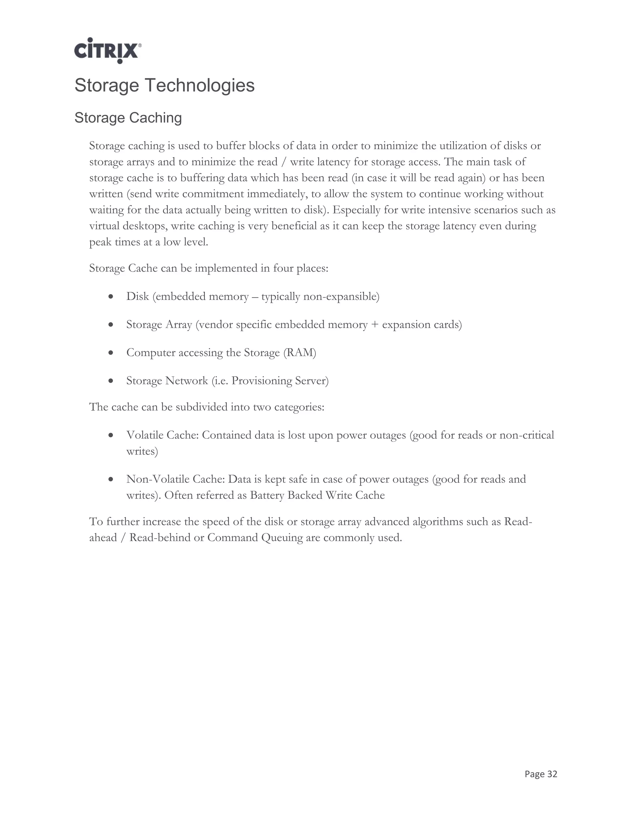 Page 32
Storage Technologies
Storage Caching
Storage caching is used to buffer blocks of data in order to minimize the utilization of disks or
storage arrays and to minimize the read / write latency for storage access. The main task of
storage cache is to buffering data which has been read (in case it will be read again) or has been
written (send write commitment immediately, to allow the system to continue working without
waiting for the data actually being written to disk). Especially for write intensive scenarios such as
virtual desktops, write caching is very beneficial as it can keep the storage latency even during
peak times at a low level.
Storage Cache can be implemented in four places:
 Disk (embedded memory – typically non-expansible)
 Storage Array (vendor specific embedded memory + expansion cards)
 Computer accessing the Storage (RAM)
 Storage Network (i.e. Provisioning Server)
The cache can be subdivided into two categories:
 Volatile Cache: Contained data is lost upon power outages (good for reads or non-critical
writes)
 Non-Volatile Cache: Data is kept safe in case of power outages (good for reads and
writes). Often referred as Battery Backed Write Cache
To further increase the speed of the disk or storage array advanced algorithms such as Read-
ahead / Read-behind or Command Queuing are commonly used.
 
