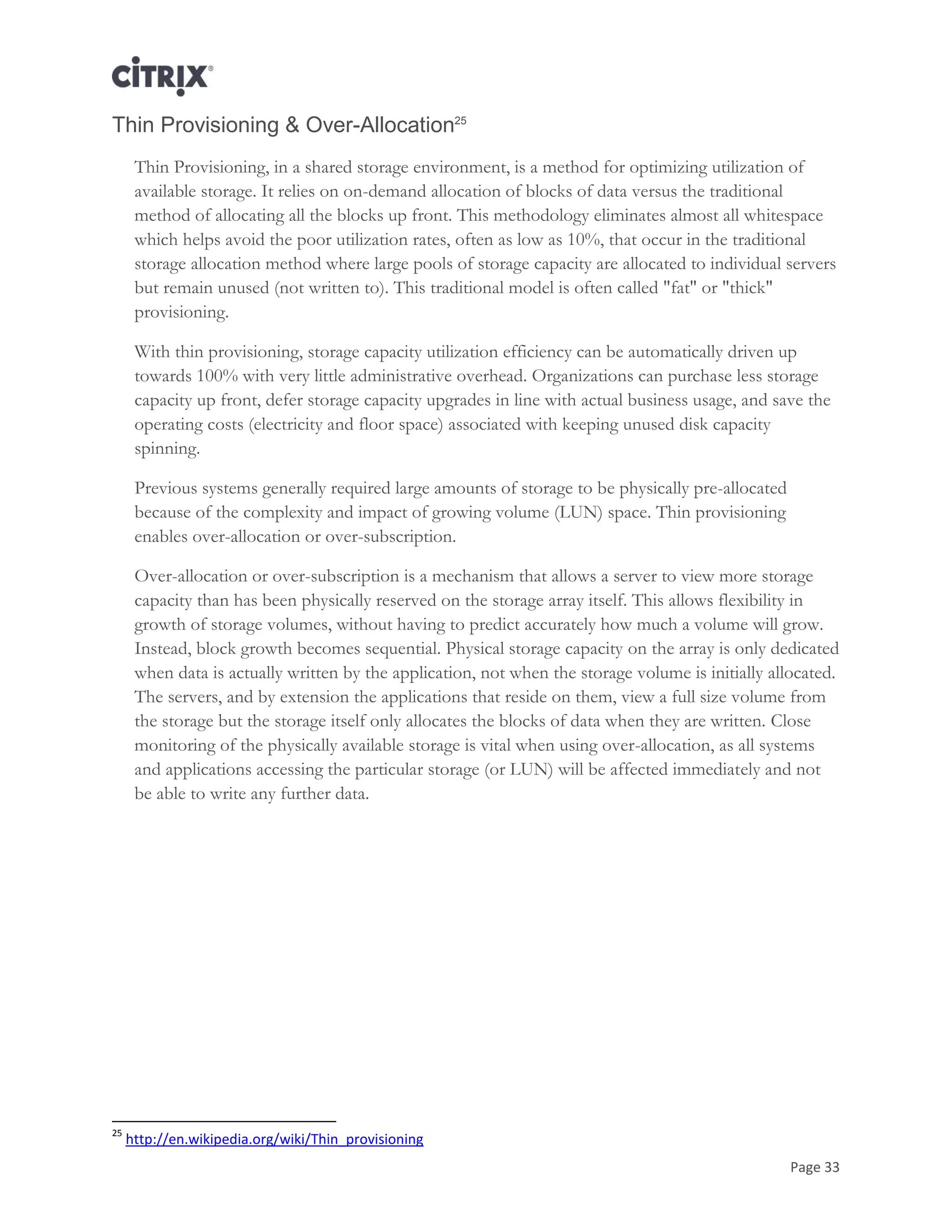 Page 33
Thin Provisioning & Over-Allocation25
Thin Provisioning, in a shared storage environment, is a method for optimizing utilization of
available storage. It relies on on-demand allocation of blocks of data versus the traditional
method of allocating all the blocks up front. This methodology eliminates almost all whitespace
which helps avoid the poor utilization rates, often as low as 10%, that occur in the traditional
storage allocation method where large pools of storage capacity are allocated to individual servers
but remain unused (not written to). This traditional model is often called "fat" or "thick"
provisioning.
With thin provisioning, storage capacity utilization efficiency can be automatically driven up
towards 100% with very little administrative overhead. Organizations can purchase less storage
capacity up front, defer storage capacity upgrades in line with actual business usage, and save the
operating costs (electricity and floor space) associated with keeping unused disk capacity
spinning.
Previous systems generally required large amounts of storage to be physically pre-allocated
because of the complexity and impact of growing volume (LUN) space. Thin provisioning
enables over-allocation or over-subscription.
Over-allocation or over-subscription is a mechanism that allows a server to view more storage
capacity than has been physically reserved on the storage array itself. This allows flexibility in
growth of storage volumes, without having to predict accurately how much a volume will grow.
Instead, block growth becomes sequential. Physical storage capacity on the array is only dedicated
when data is actually written by the application, not when the storage volume is initially allocated.
The servers, and by extension the applications that reside on them, view a full size volume from
the storage but the storage itself only allocates the blocks of data when they are written. Close
monitoring of the physically available storage is vital when using over-allocation, as all systems
and applications accessing the particular storage (or LUN) will be affected immediately and not
be able to write any further data.
25
http://en.wikipedia.org/wiki/Thin_provisioning
 
