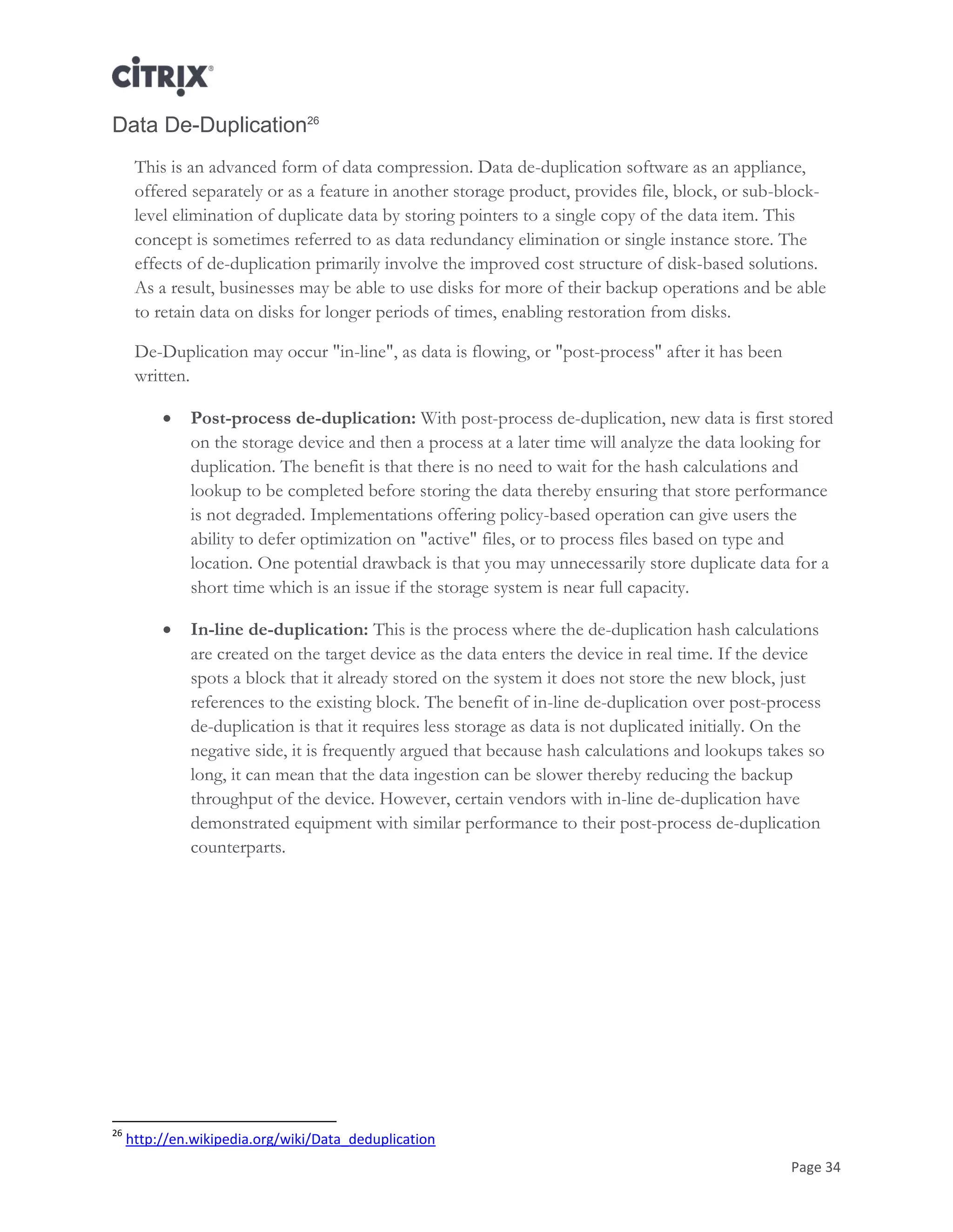 Page 34
Data De-Duplication26
This is an advanced form of data compression. Data de-duplication software as an appliance,
offered separately or as a feature in another storage product, provides file, block, or sub-block-
level elimination of duplicate data by storing pointers to a single copy of the data item. This
concept is sometimes referred to as data redundancy elimination or single instance store. The
effects of de-duplication primarily involve the improved cost structure of disk-based solutions.
As a result, businesses may be able to use disks for more of their backup operations and be able
to retain data on disks for longer periods of times, enabling restoration from disks.
De-Duplication may occur "in-line", as data is flowing, or "post-process" after it has been
written.
 Post-process de-duplication: With post-process de-duplication, new data is first stored
on the storage device and then a process at a later time will analyze the data looking for
duplication. The benefit is that there is no need to wait for the hash calculations and
lookup to be completed before storing the data thereby ensuring that store performance
is not degraded. Implementations offering policy-based operation can give users the
ability to defer optimization on "active" files, or to process files based on type and
location. One potential drawback is that you may unnecessarily store duplicate data for a
short time which is an issue if the storage system is near full capacity.
 In-line de-duplication: This is the process where the de-duplication hash calculations
are created on the target device as the data enters the device in real time. If the device
spots a block that it already stored on the system it does not store the new block, just
references to the existing block. The benefit of in-line de-duplication over post-process
de-duplication is that it requires less storage as data is not duplicated initially. On the
negative side, it is frequently argued that because hash calculations and lookups takes so
long, it can mean that the data ingestion can be slower thereby reducing the backup
throughput of the device. However, certain vendors with in-line de-duplication have
demonstrated equipment with similar performance to their post-process de-duplication
counterparts.
26
http://en.wikipedia.org/wiki/Data_deduplication
 