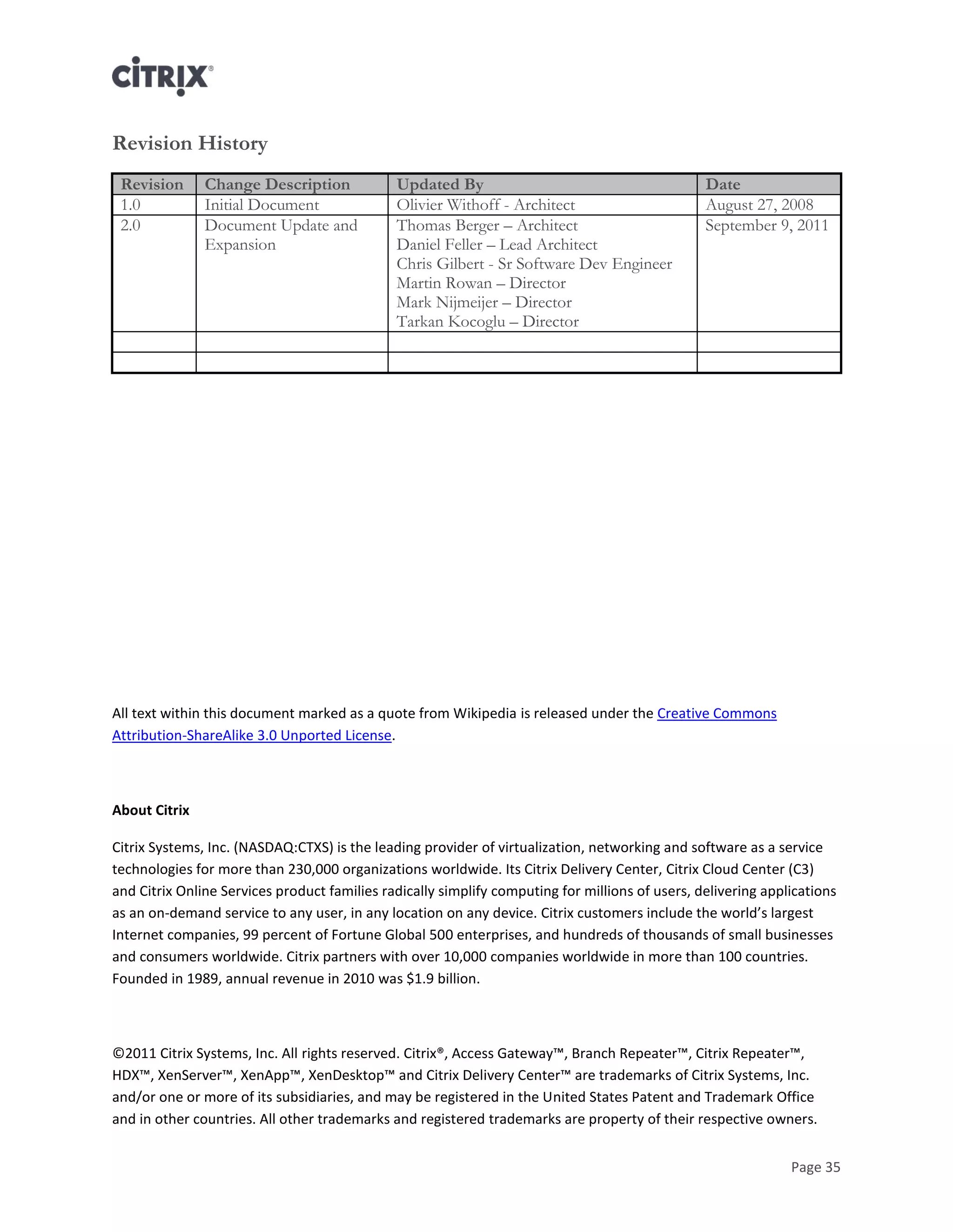 Page 35
Revision History
Revision Change Description Updated By Date
1.0 Initial Document Olivier Withoff - Architect August 27, 2008
2.0 Document Update and
Expansion
Thomas Berger – Architect
Daniel Feller – Lead Architect
Chris Gilbert - Sr Software Dev Engineer
Martin Rowan – Director
Mark Nijmeijer – Director
Tarkan Kocoglu – Director
September 9, 2011
All text within this document marked as a quote from Wikipedia is released under the Creative Commons
Attribution-ShareAlike 3.0 Unported License.
About Citrix
Citrix Systems, Inc. (NASDAQ:CTXS) is the leading provider of virtualization, networking and software as a service
technologies for more than 230,000 organizations worldwide. Its Citrix Delivery Center, Citrix Cloud Center (C3)
and Citrix Online Services product families radically simplify computing for millions of users, delivering applications
as an on-demand service to any user, in any location on any device. Citrix customers include the world’s largest
Internet companies, 99 percent of Fortune Global 500 enterprises, and hundreds of thousands of small businesses
and consumers worldwide. Citrix partners with over 10,000 companies worldwide in more than 100 countries.
Founded in 1989, annual revenue in 2010 was $1.9 billion.
©2011 Citrix Systems, Inc. All rights reserved. Citrix®, Access Gateway™, Branch Repeater™, Citrix Repeater™,
HDX™, XenServer™, XenApp™, XenDesktop™ and Citrix Delivery Center™ are trademarks of Citrix Systems, Inc.
and/or one or more of its subsidiaries, and may be registered in the United States Patent and Trademark Office
and in other countries. All other trademarks and registered trademarks are property of their respective owners.
 