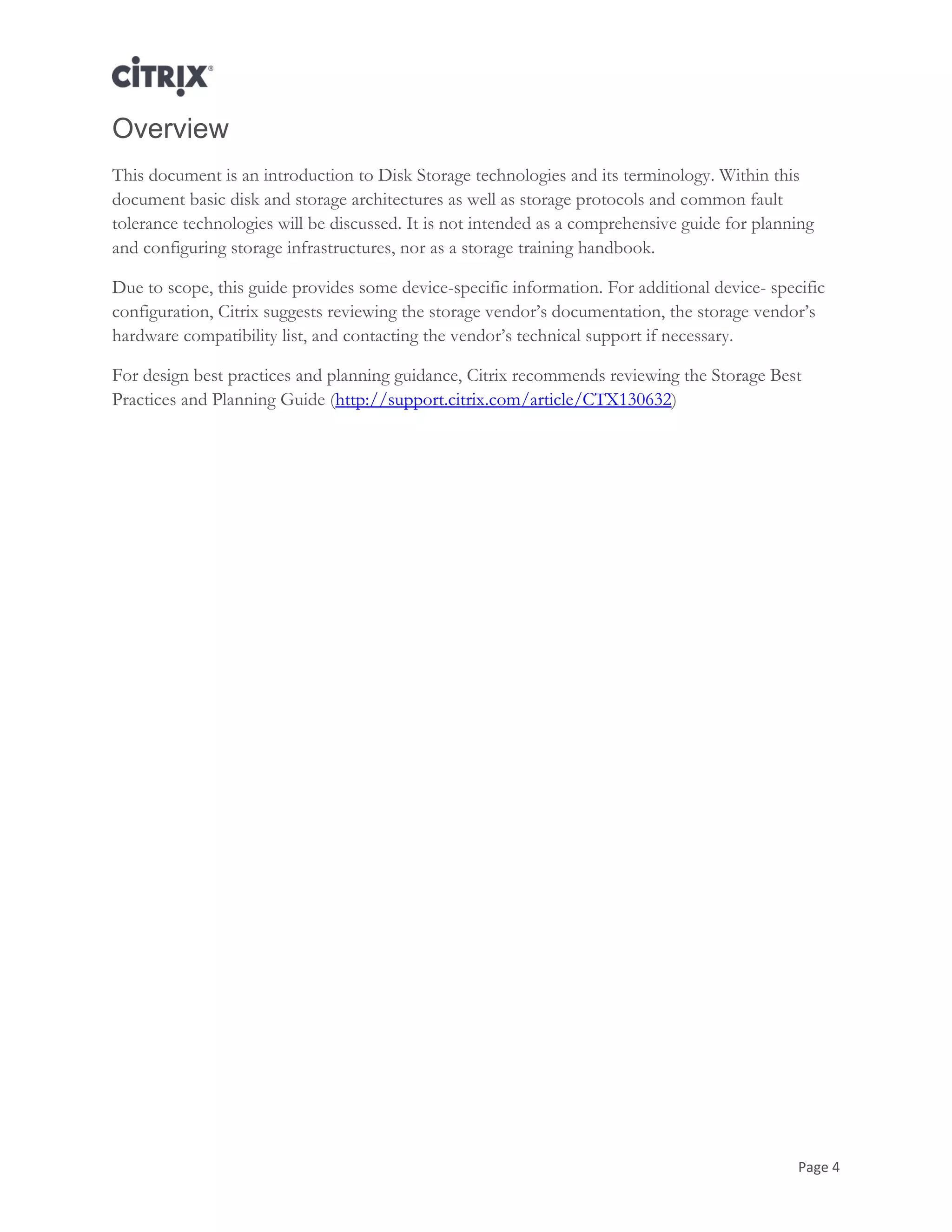 Page 4
Overview
This document is an introduction to Disk Storage technologies and its terminology. Within this
document basic disk and storage architectures as well as storage protocols and common fault
tolerance technologies will be discussed. It is not intended as a comprehensive guide for planning
and configuring storage infrastructures, nor as a storage training handbook.
Due to scope, this guide provides some device-specific information. For additional device- specific
configuration, Citrix suggests reviewing the storage vendor‘s documentation, the storage vendor‘s
hardware compatibility list, and contacting the vendor‘s technical support if necessary.
For design best practices and planning guidance, Citrix recommends reviewing the Storage Best
Practices and Planning Guide (http://support.citrix.com/article/CTX130632)
 