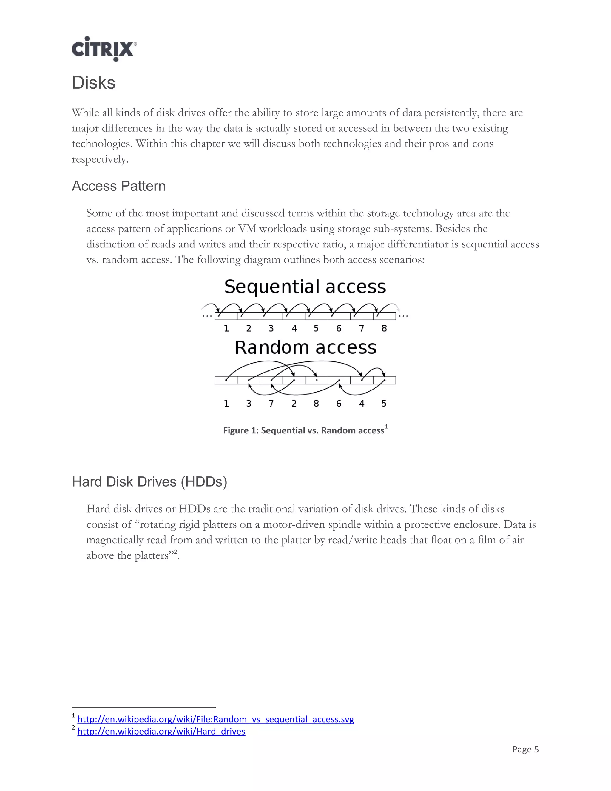 Page 5
Disks
While all kinds of disk drives offer the ability to store large amounts of data persistently, there are
major differences in the way the data is actually stored or accessed in between the two existing
technologies. Within this chapter we will discuss both technologies and their pros and cons
respectively.
Access Pattern
Some of the most important and discussed terms within the storage technology area are the
access pattern of applications or VM workloads using storage sub-systems. Besides the
distinction of reads and writes and their respective ratio, a major differentiator is sequential access
vs. random access. The following diagram outlines both access scenarios:
Figure 1: Sequential vs. Random access
1
Hard Disk Drives (HDDs)
Hard disk drives or HDDs are the traditional variation of disk drives. These kinds of disks
consist of ―rotating rigid platters on a motor-driven spindle within a protective enclosure. Data is
magnetically read from and written to the platter by read/write heads that float on a film of air
above the platters‖2
.
1
http://en.wikipedia.org/wiki/File:Random_vs_sequential_access.svg
2
http://en.wikipedia.org/wiki/Hard_drives
 