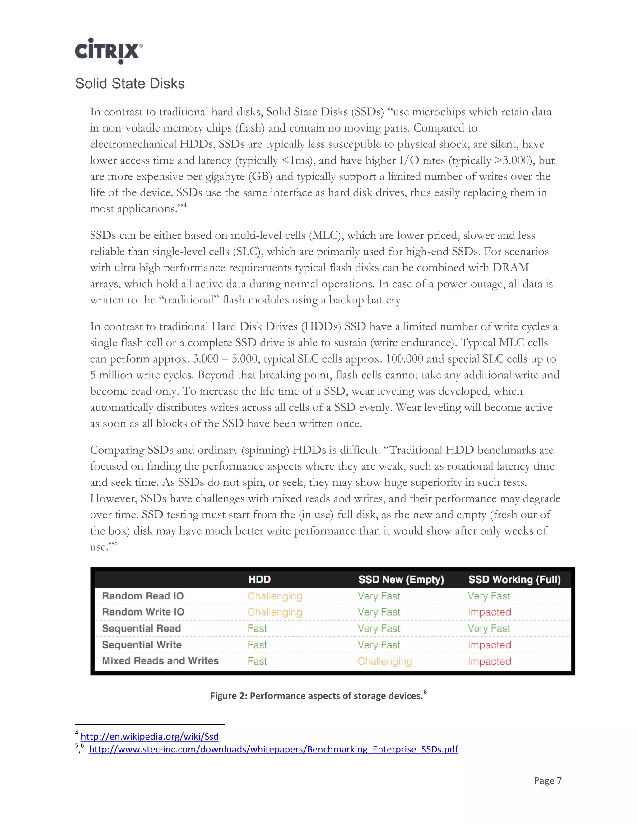Page 7
Solid State Disks
In contrast to traditional hard disks, Solid State Disks (SSDs) ―use microchips which retain data
in non-volatile memory chips (flash) and contain no moving parts. Compared to
electromechanical HDDs, SSDs are typically less susceptible to physical shock, are silent, have
lower access time and latency (typically <1ms), and have higher I/O rates (typically >3.000), but
are more expensive per gigabyte (GB) and typically support a limited number of writes over the
life of the device. SSDs use the same interface as hard disk drives, thus easily replacing them in
most applications.‖4
SSDs can be either based on multi-level cells (MLC), which are lower priced, slower and less
reliable than single-level cells (SLC), which are primarily used for high-end SSDs. For scenarios
with ultra high performance requirements typical flash disks can be combined with DRAM
arrays, which hold all active data during normal operations. In case of a power outage, all data is
written to the ―traditional‖ flash modules using a backup battery.
In contrast to traditional Hard Disk Drives (HDDs) SSD have a limited number of write cycles a
single flash cell or a complete SSD drive is able to sustain (write endurance). Typical MLC cells
can perform approx. 3.000 – 5.000, typical SLC cells approx. 100.000 and special SLC cells up to
5 million write cycles. Beyond that breaking point, flash cells cannot take any additional write and
become read-only. To increase the life time of a SSD, wear leveling was developed, which
automatically distributes writes across all cells of a SSD evenly. Wear leveling will become active
as soon as all blocks of the SSD have been written once.
Comparing SSDs and ordinary (spinning) HDDs is difficult. ―Traditional HDD benchmarks are
focused on finding the performance aspects where they are weak, such as rotational latency time
and seek time. As SSDs do not spin, or seek, they may show huge superiority in such tests.
However, SSDs have challenges with mixed reads and writes, and their performance may degrade
over time. SSD testing must start from the (in use) full disk, as the new and empty (fresh out of
the box) disk may have much better write performance than it would show after only weeks of
use.‖5
Figure 2: Performance aspects of storage devices.
6
4
http://en.wikipedia.org/wiki/Ssd
5
,
6
http://www.stec-inc.com/downloads/whitepapers/Benchmarking_Enterprise_SSDs.pdf
 