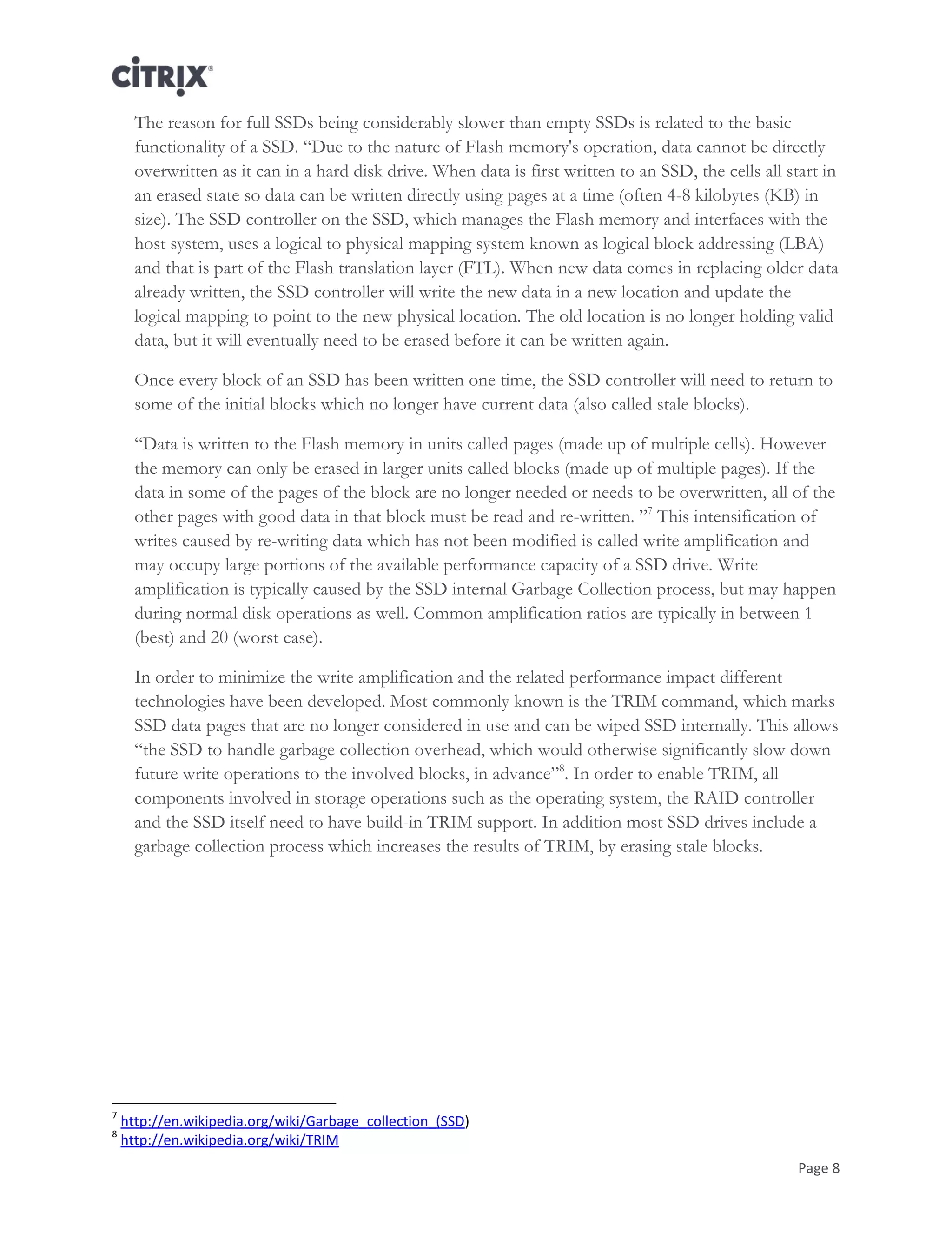 Page 8
The reason for full SSDs being considerably slower than empty SSDs is related to the basic
functionality of a SSD. ―Due to the nature of Flash memory's operation, data cannot be directly
overwritten as it can in a hard disk drive. When data is first written to an SSD, the cells all start in
an erased state so data can be written directly using pages at a time (often 4-8 kilobytes (KB) in
size). The SSD controller on the SSD, which manages the Flash memory and interfaces with the
host system, uses a logical to physical mapping system known as logical block addressing (LBA)
and that is part of the Flash translation layer (FTL). When new data comes in replacing older data
already written, the SSD controller will write the new data in a new location and update the
logical mapping to point to the new physical location. The old location is no longer holding valid
data, but it will eventually need to be erased before it can be written again.
Once every block of an SSD has been written one time, the SSD controller will need to return to
some of the initial blocks which no longer have current data (also called stale blocks).
―Data is written to the Flash memory in units called pages (made up of multiple cells). However
the memory can only be erased in larger units called blocks (made up of multiple pages). If the
data in some of the pages of the block are no longer needed or needs to be overwritten, all of the
other pages with good data in that block must be read and re-written. ‖7
This intensification of
writes caused by re-writing data which has not been modified is called write amplification and
may occupy large portions of the available performance capacity of a SSD drive. Write
amplification is typically caused by the SSD internal Garbage Collection process, but may happen
during normal disk operations as well. Common amplification ratios are typically in between 1
(best) and 20 (worst case).
In order to minimize the write amplification and the related performance impact different
technologies have been developed. Most commonly known is the TRIM command, which marks
SSD data pages that are no longer considered in use and can be wiped SSD internally. This allows
―the SSD to handle garbage collection overhead, which would otherwise significantly slow down
future write operations to the involved blocks, in advance‖8
. In order to enable TRIM, all
components involved in storage operations such as the operating system, the RAID controller
and the SSD itself need to have build-in TRIM support. In addition most SSD drives include a
garbage collection process which increases the results of TRIM, by erasing stale blocks.
7
http://en.wikipedia.org/wiki/Garbage_collection_(SSD)
8
http://en.wikipedia.org/wiki/TRIM
 