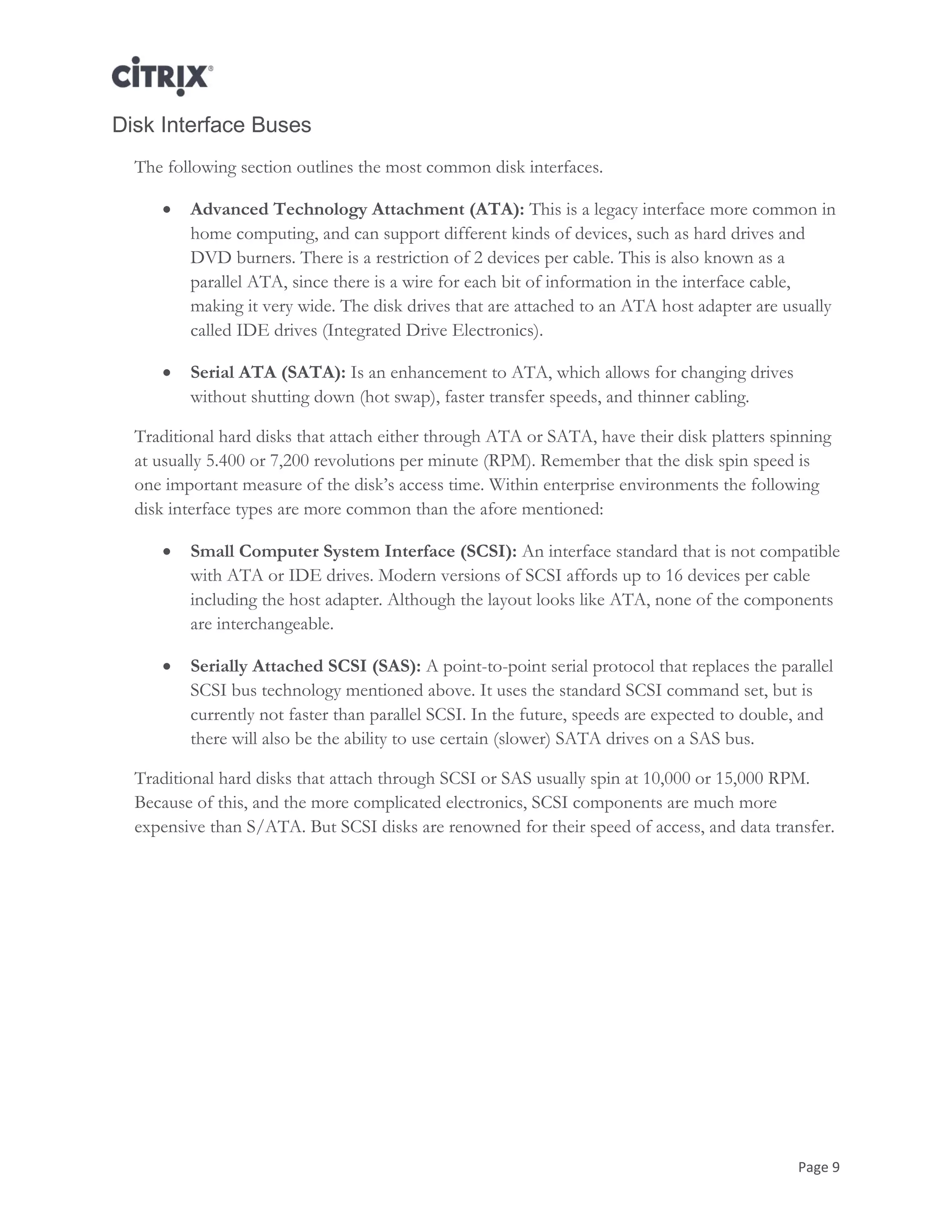 Page 9
Disk Interface Buses
The following section outlines the most common disk interfaces.
 Advanced Technology Attachment (ATA): This is a legacy interface more common in
home computing, and can support different kinds of devices, such as hard drives and
DVD burners. There is a restriction of 2 devices per cable. This is also known as a
parallel ATA, since there is a wire for each bit of information in the interface cable,
making it very wide. The disk drives that are attached to an ATA host adapter are usually
called IDE drives (Integrated Drive Electronics).
 Serial ATA (SATA): Is an enhancement to ATA, which allows for changing drives
without shutting down (hot swap), faster transfer speeds, and thinner cabling.
Traditional hard disks that attach either through ATA or SATA, have their disk platters spinning
at usually 5.400 or 7,200 revolutions per minute (RPM). Remember that the disk spin speed is
one important measure of the disk‘s access time. Within enterprise environments the following
disk interface types are more common than the afore mentioned:
 Small Computer System Interface (SCSI): An interface standard that is not compatible
with ATA or IDE drives. Modern versions of SCSI affords up to 16 devices per cable
including the host adapter. Although the layout looks like ATA, none of the components
are interchangeable.
 Serially Attached SCSI (SAS): A point-to-point serial protocol that replaces the parallel
SCSI bus technology mentioned above. It uses the standard SCSI command set, but is
currently not faster than parallel SCSI. In the future, speeds are expected to double, and
there will also be the ability to use certain (slower) SATA drives on a SAS bus.
Traditional hard disks that attach through SCSI or SAS usually spin at 10,000 or 15,000 RPM.
Because of this, and the more complicated electronics, SCSI components are much more
expensive than S/ATA. But SCSI disks are renowned for their speed of access, and data transfer.
 