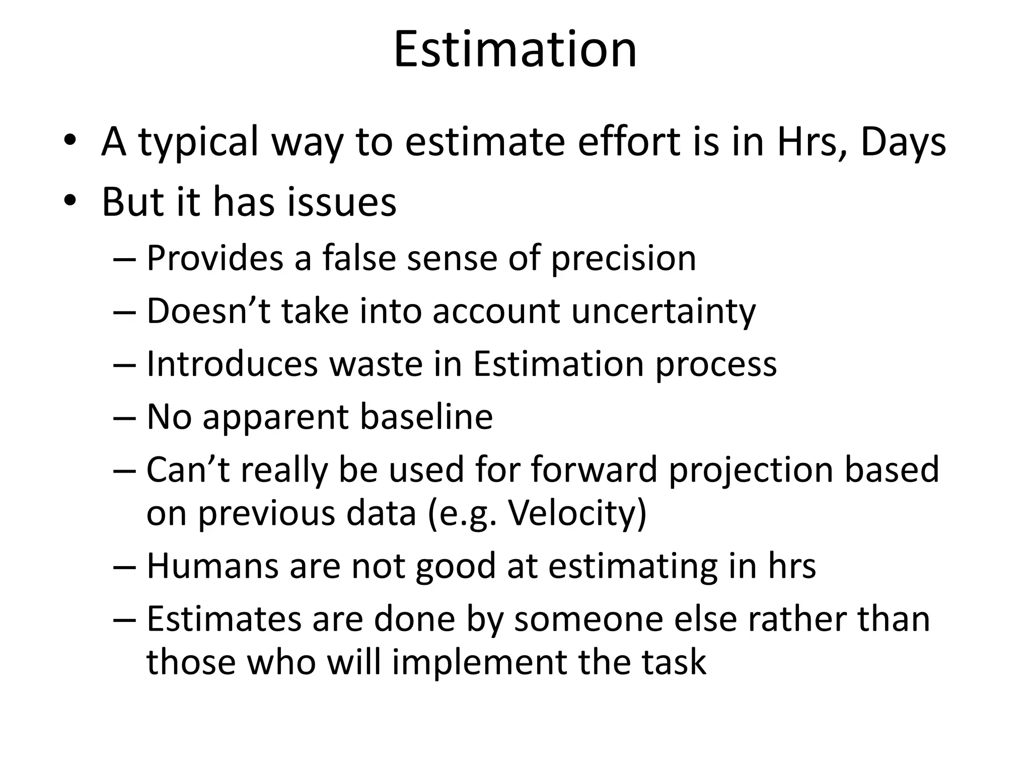 Estimation
• A typical way to estimate effort is in Hrs, Days
• But it has issues
– Provides a false sense of precision
– Doesn’t take into account uncertainty
– Introduces waste in Estimation process
– No apparent baseline
– Can’t really be used for forward projection based
on previous data (e.g. Velocity)
– Humans are not good at estimating in hrs
– Estimates are done by someone else rather than
those who will implement the task
 