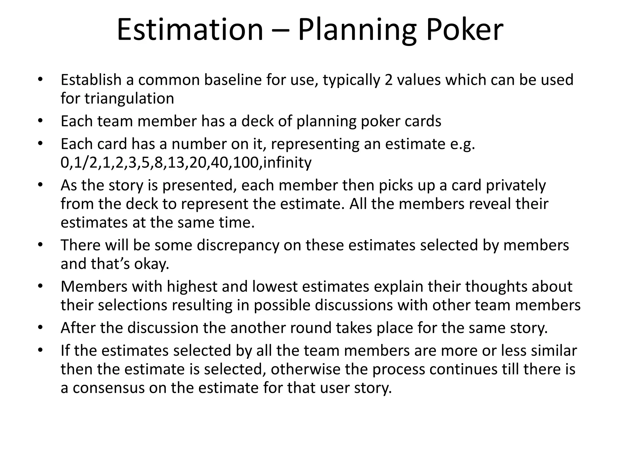 Estimation – Planning Poker
• Establish a common baseline for use, typically 2 values which can be used
for triangulation
• Each team member has a deck of planning poker cards
• Each card has a number on it, representing an estimate e.g.
0,1/2,1,2,3,5,8,13,20,40,100,infinity
• As the story is presented, each member then picks up a card privately
from the deck to represent the estimate. All the members reveal their
estimates at the same time.
• There will be some discrepancy on these estimates selected by members
and that’s okay.
• Members with highest and lowest estimates explain their thoughts about
their selections resulting in possible discussions with other team members
• After the discussion the another round takes place for the same story.
• If the estimates selected by all the team members are more or less similar
then the estimate is selected, otherwise the process continues till there is
a consensus on the estimate for that user story.
 