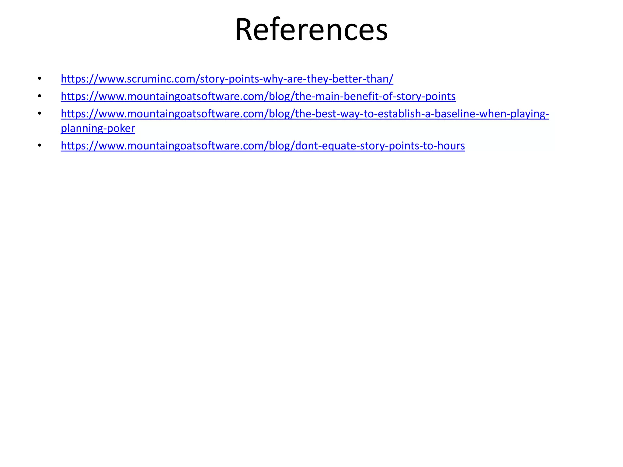 References
• https://www.scruminc.com/story-points-why-are-they-better-than/
• https://www.mountaingoatsoftware.com/blog/the-main-benefit-of-story-points
• https://www.mountaingoatsoftware.com/blog/the-best-way-to-establish-a-baseline-when-playing-
planning-poker
• https://www.mountaingoatsoftware.com/blog/dont-equate-story-points-to-hours
 