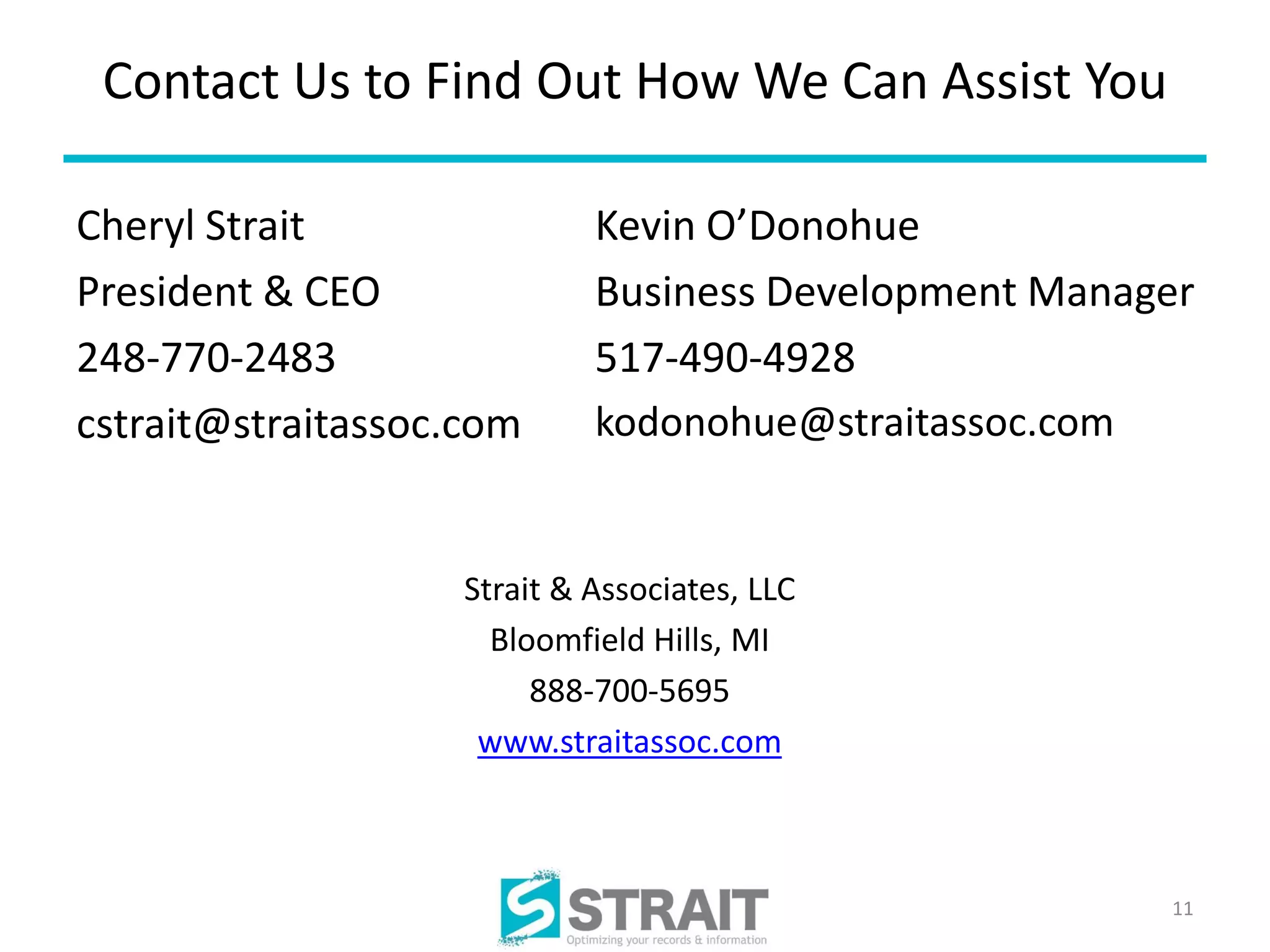 Contact Us to Find Out How We Can Assist You

Cheryl Strait                Kevin O’Donohue
President & CEO              Business Development Manager
248-770-2483                 517-490-4928
cstrait@straitassoc.com      kodonohue@straitassoc.com


                    Strait & Associates, LLC
                      Bloomfield Hills, MI
                         888-700-5695
                     www.straitassoc.com



                                                       11
 