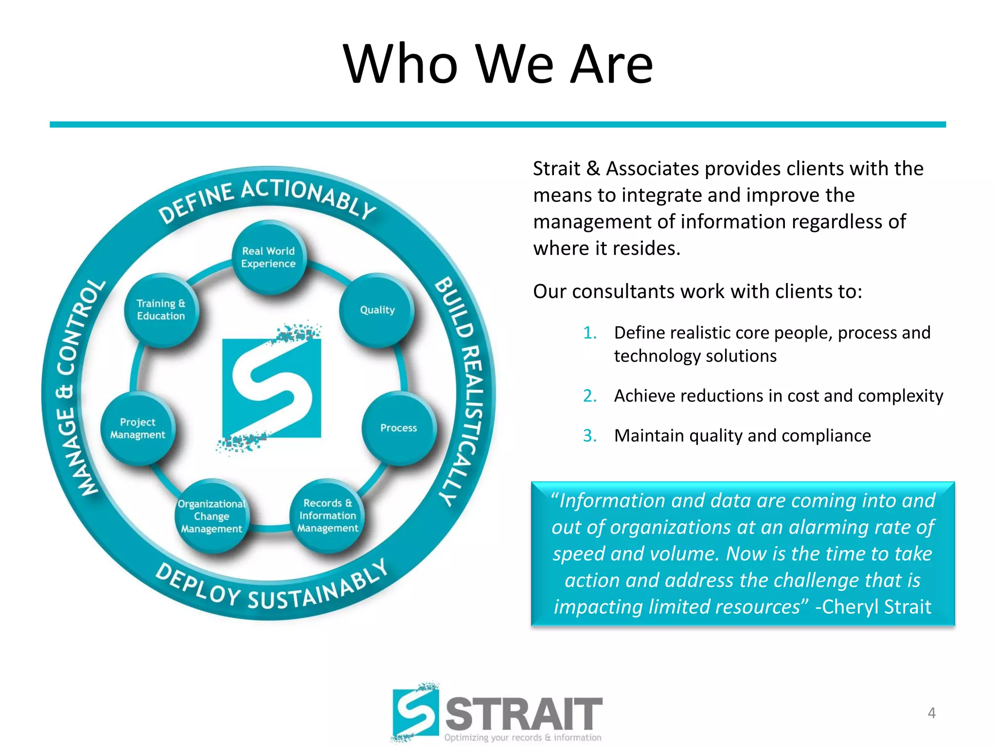 Who We Are
      Strait & Associates provides clients with the
      means to integrate and improve the
      management of information regardless of
      where it resides.
      Our consultants work with clients to:
           1. Define realistic core people, process and
              technology solutions

           2. Achieve reductions in cost and complexity

           3. Maintain quality and compliance


       “Information and data are coming into and
       out of organizations at an alarming rate of
       speed and volume. Now is the time to take
         action and address the challenge that is
       impacting limited resources” -Cheryl Strait



                                                      4
 