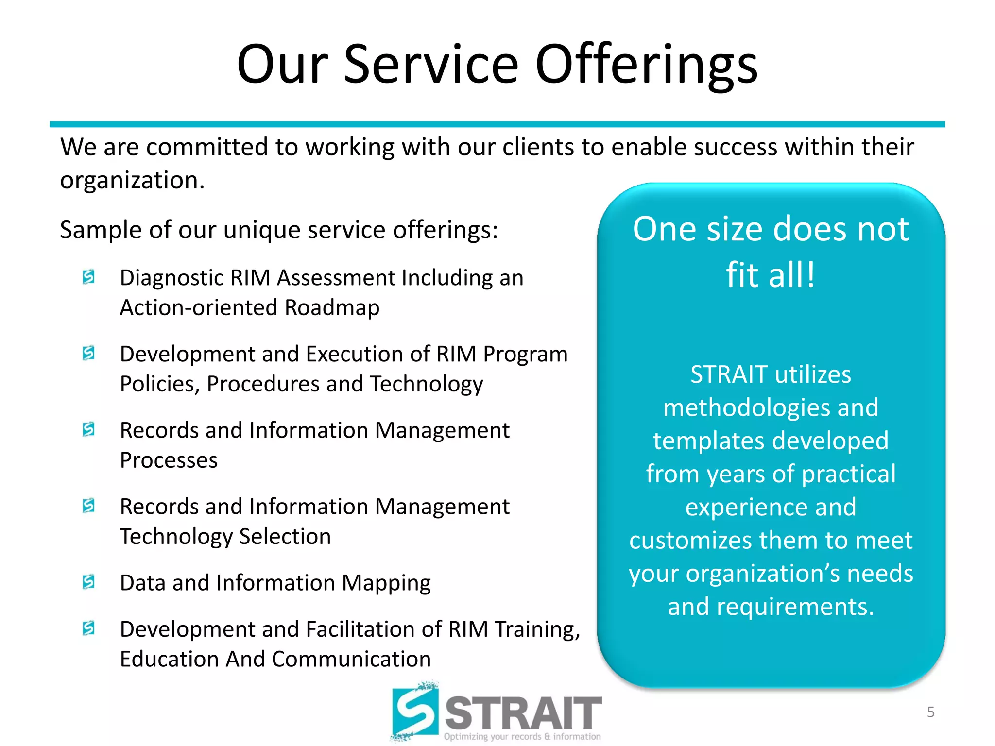 Our Service Offerings
We are committed to working with our clients to enable success within their
organization.
Sample of our unique service offerings:              One size does not
     Diagnostic RIM Assessment Including an               fit all!
     Action-oriented Roadmap
     Development and Execution of RIM Program
     Policies, Procedures and Technology                  STRAIT utilizes
                                                        methodologies and
     Records and Information Management                templates developed
     Processes
                                                      from years of practical
     Records and Information Management                   experience and
     Technology Selection                            customizes them to meet
     Data and Information Mapping                    your organization’s needs
                                                        and requirements.
     Development and Facilitation of RIM Training,
     Education And Communication

                                                                                 5
 
