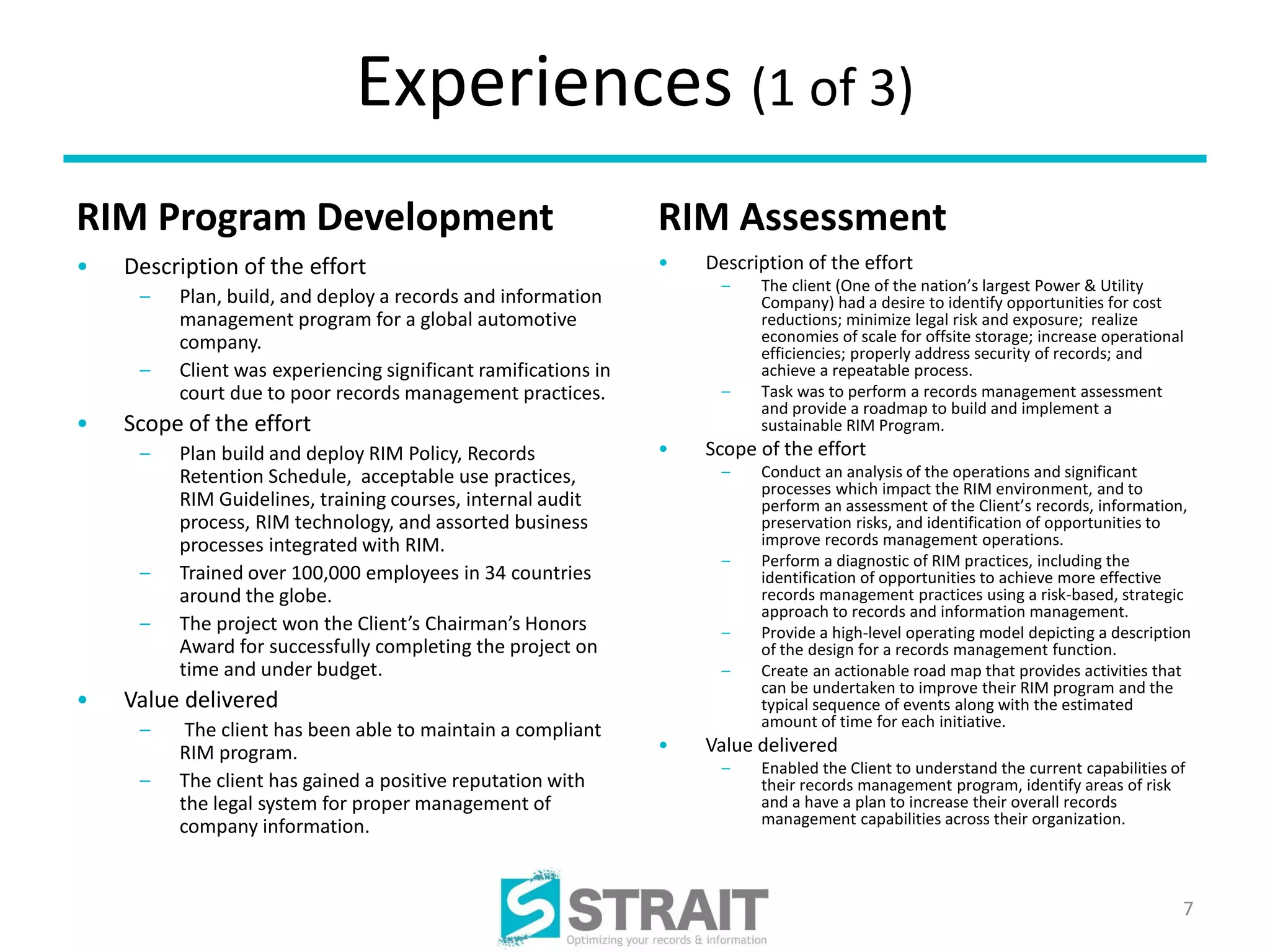Experiences (1 of 3)
RIM Program Development                                         RIM Assessment
•   Description of the effort                                   •   Description of the effort
                                                                     –    The client (One of the nation’s largest Power & Utility
     –   Plan, build, and deploy a records and information                Company) had a desire to identify opportunities for cost
         management program for a global automotive                       reductions; minimize legal risk and exposure; realize
         company.                                                         economies of scale for offsite storage; increase operational
                                                                          efficiencies; properly address security of records; and
     –   Client was experiencing significant ramifications in             achieve a repeatable process.
         court due to poor records management practices.             –    Task was to perform a records management assessment
                                                                          and provide a roadmap to build and implement a
•   Scope of the effort                                                   sustainable RIM Program.
     –   Plan build and deploy RIM Policy, Records              •   Scope of the effort
         Retention Schedule, acceptable use practices,               –    Conduct an analysis of the operations and significant
                                                                          processes which impact the RIM environment, and to
         RIM Guidelines, training courses, internal audit                 perform an assessment of the Client’s records, information,
         process, RIM technology, and assorted business                   preservation risks, and identification of opportunities to
         processes integrated with RIM.                                   improve records management operations.
                                                                     –    Perform a diagnostic of RIM practices, including the
     –   Trained over 100,000 employees in 34 countries                   identification of opportunities to achieve more effective
         around the globe.                                                records management practices using a risk-based, strategic
                                                                          approach to records and information management.
     –   The project won the Client’s Chairman’s Honors              –    Provide a high-level operating model depicting a description
         Award for successfully completing the project on                 of the design for a records management function.
         time and under budget.                                      –    Create an actionable road map that provides activities that
                                                                          can be undertaken to improve their RIM program and the
•   Value delivered                                                       typical sequence of events along with the estimated
                                                                          amount of time for each initiative.
     –    The client has been able to maintain a compliant
         RIM program.                                           •   Value delivered
                                                                     –    Enabled the Client to understand the current capabilities of
     –   The client has gained a positive reputation with                 their records management program, identify areas of risk
         the legal system for proper management of                        and a have a plan to increase their overall records
         company information.                                             management capabilities across their organization.




                                                                                                                                     7
 