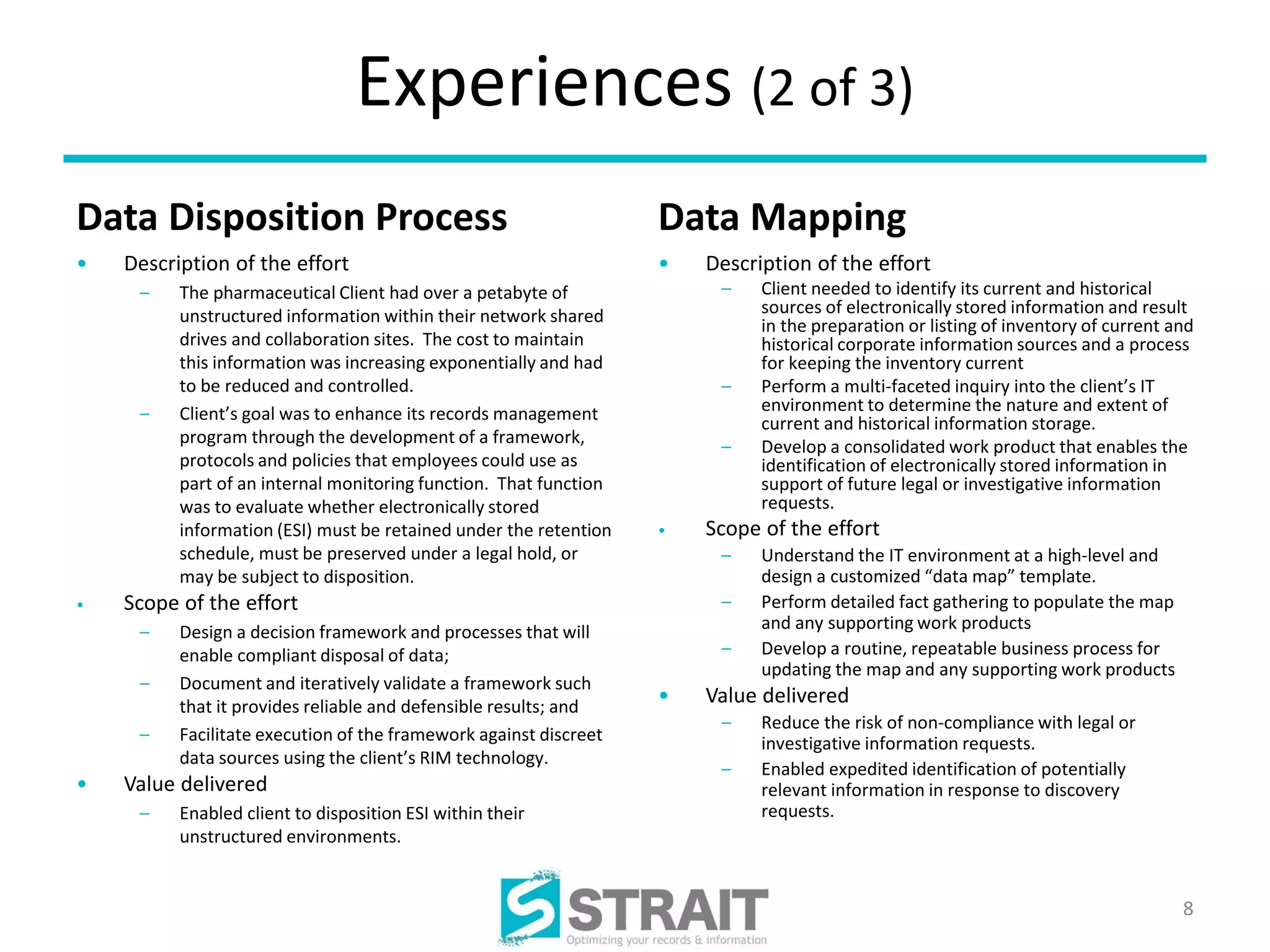 Experiences (2 of 3)
Data Disposition Process                                           Data Mapping
•   Description of the effort                                      •   Description of the effort
     –    The pharmaceutical Client had over a petabyte of              –    Client needed to identify its current and historical
          unstructured information within their network shared               sources of electronically stored information and result
                                                                             in the preparation or listing of inventory of current and
          drives and collaboration sites. The cost to maintain               historical corporate information sources and a process
          this information was increasing exponentially and had              for keeping the inventory current
          to be reduced and controlled.                                 –    Perform a multi-faceted inquiry into the client’s IT
     –    Client’s goal was to enhance its records management                environment to determine the nature and extent of
                                                                             current and historical information storage.
          program through the development of a framework,               –    Develop a consolidated work product that enables the
          protocols and policies that employees could use as                 identification of electronically stored information in
          part of an internal monitoring function. That function             support of future legal or investigative information
          was to evaluate whether electronically stored                      requests.
          information (ESI) must be retained under the retention   •   Scope of the effort
          schedule, must be preserved under a legal hold, or            –    Understand the IT environment at a high-level and
          may be subject to disposition.                                     design a customized “data map” template.
•   Scope of the effort                                                 –    Perform detailed fact gathering to populate the map
     –    Design a decision framework and processes that will                and any supporting work products
          enable compliant disposal of data;                            –    Develop a routine, repeatable business process for
                                                                             updating the map and any supporting work products
     –    Document and iteratively validate a framework such
          that it provides reliable and defensible results; and
                                                                   •   Value delivered
                                                                        –    Reduce the risk of non-compliance with legal or
     –    Facilitate execution of the framework against discreet             investigative information requests.
          data sources using the client’s RIM technology.
                                                                        –    Enabled expedited identification of potentially
•   Value delivered                                                          relevant information in response to discovery
     –    Enabled client to disposition ESI within their                     requests.
          unstructured environments.


                                                                                                                                    8
 