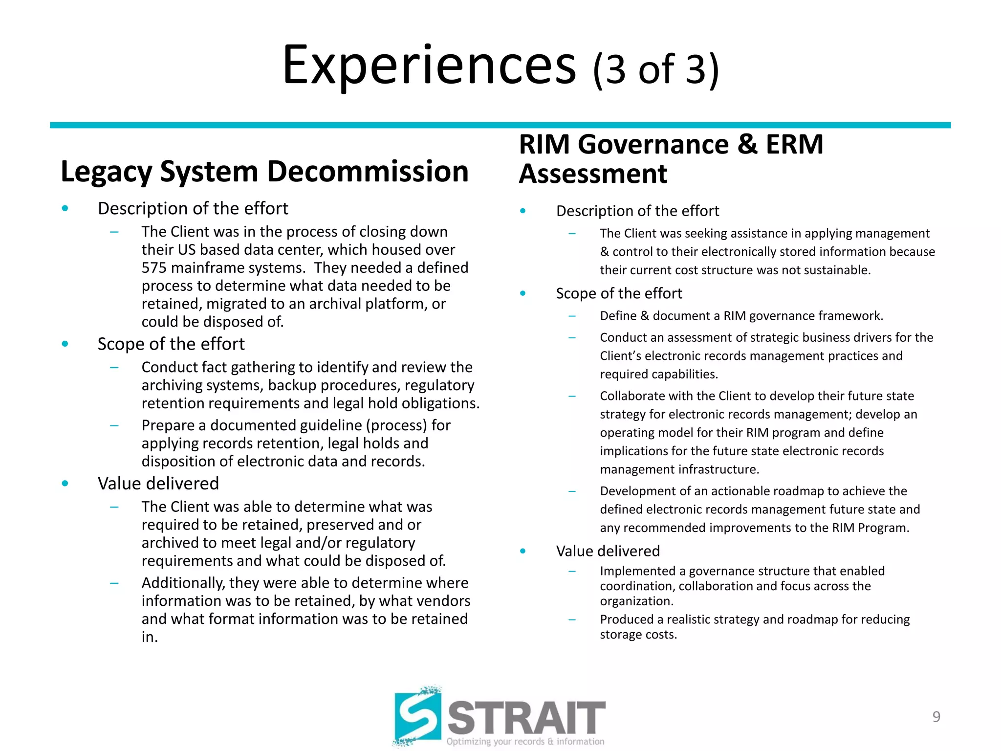 Experiences (3 of 3)
                                                              RIM Governance & ERM
Legacy System Decommission                                    Assessment
•   Description of the effort                                 •   Description of the effort
     –   The Client was in the process of closing down             –    The Client was seeking assistance in applying management
         their US based data center, which housed over                  & control to their electronically stored information because
         575 mainframe systems. They needed a defined                   their current cost structure was not sustainable.
         process to determine what data needed to be          •   Scope of the effort
         retained, migrated to an archival platform, or
         could be disposed of.                                     –    Define & document a RIM governance framework.
                                                                   –    Conduct an assessment of strategic business drivers for the
•   Scope of the effort
                                                                        Client’s electronic records management practices and
     –   Conduct fact gathering to identify and review the              required capabilities.
         archiving systems, backup procedures, regulatory
                                                                   –    Collaborate with the Client to develop their future state
         retention requirements and legal hold obligations.
                                                                        strategy for electronic records management; develop an
     –   Prepare a documented guideline (process) for                   operating model for their RIM program and define
         applying records retention, legal holds and                    implications for the future state electronic records
         disposition of electronic data and records.                    management infrastructure.
•   Value delivered                                                –    Development of an actionable roadmap to achieve the
     –   The Client was able to determine what was                      defined electronic records management future state and
         required to be retained, preserved and or                      any recommended improvements to the RIM Program.
         archived to meet legal and/or regulatory
                                                              •   Value delivered
         requirements and what could be disposed of.
                                                                   –    Implemented a governance structure that enabled
     –   Additionally, they were able to determine where                coordination, collaboration and focus across the
         information was to be retained, by what vendors                organization.
         and what format information was to be retained            –    Produced a realistic strategy and roadmap for reducing
         in.                                                            storage costs.




                                                                                                                                    9
 