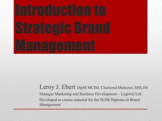 Introduction to
Strategic Brand
Management
Leroy J. Ebert DipM MCIM, Chartered Marketer, MSLIM
Manager Marketing and Business Development – Logiwiz Ltd.
Developed as course material for the SLIM Diploma in Brand
Management

 