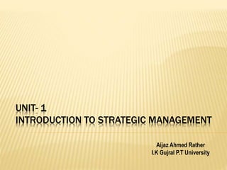 UNIT- 1
INTRODUCTION TO STRATEGIC MANAGEMENT
Aijaz Ahmed Rather
I.K Gujral P.T University
 