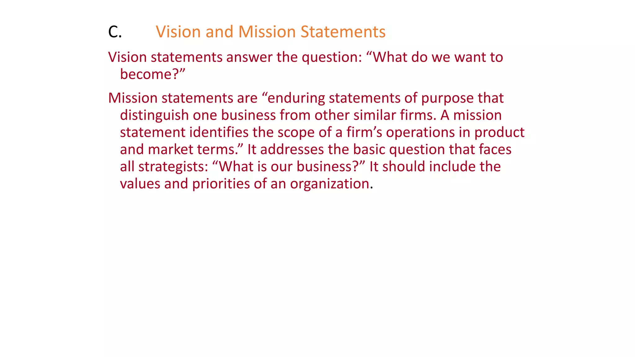 C. Vision and Mission Statements
Vision statements answer the question: “What do we want to
become?”
Mission statements are “enduring statements of purpose that
distinguish one business from other similar firms. A mission
statement identifies the scope of a firm’s operations in product
and market terms.” It addresses the basic question that faces
all strategists: “What is our business?” It should include the
values and priorities of an organization.
 
