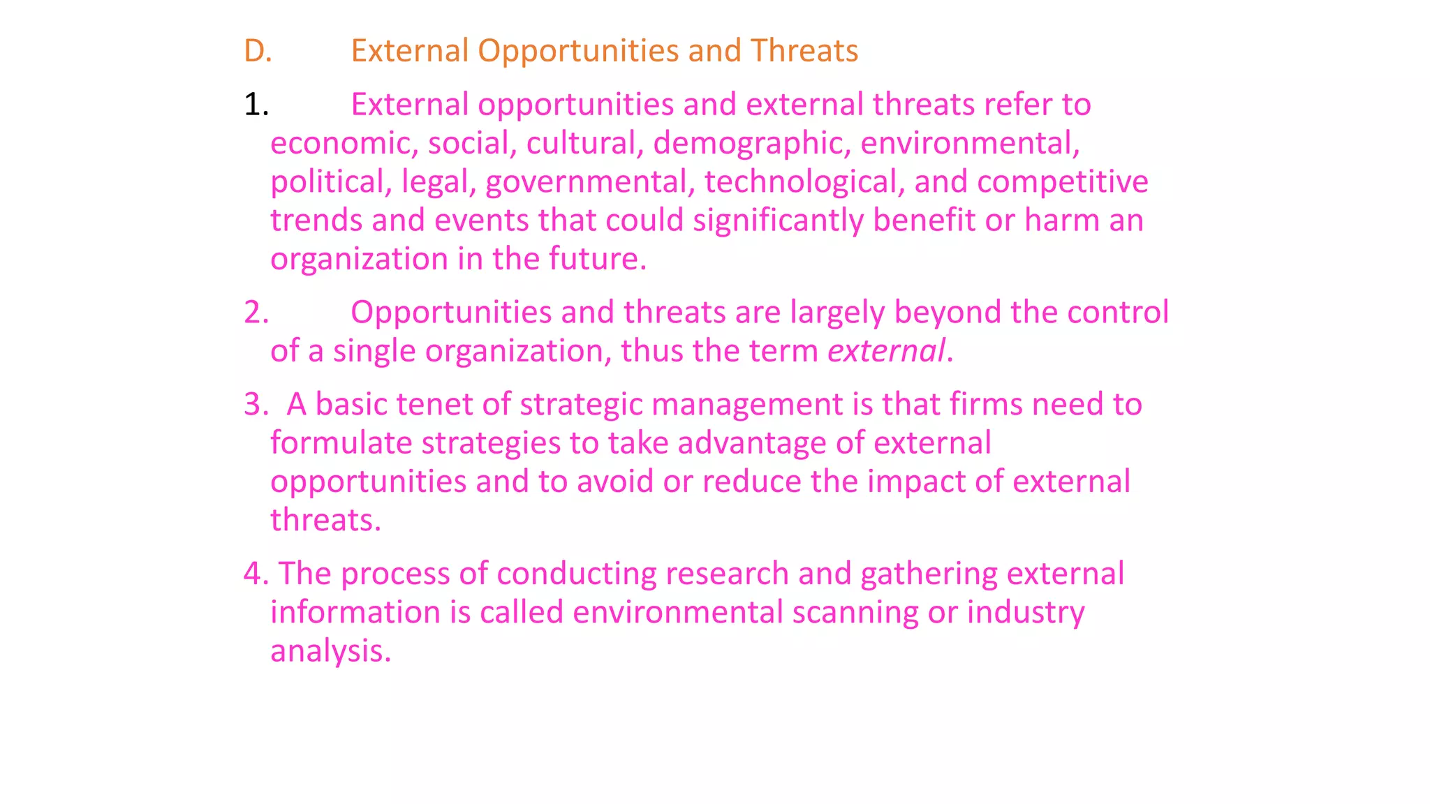 D. External Opportunities and Threats
1. External opportunities and external threats refer to
economic, social, cultural, demographic, environmental,
political, legal, governmental, technological, and competitive
trends and events that could significantly benefit or harm an
organization in the future.
2. Opportunities and threats are largely beyond the control
of a single organization, thus the term external.
3. A basic tenet of strategic management is that firms need to
formulate strategies to take advantage of external
opportunities and to avoid or reduce the impact of external
threats.
4. The process of conducting research and gathering external
information is called environmental scanning or industry
analysis.
 