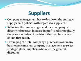 Suppliers
 Company management has to decide on the strategic
supply chain policies with regards to suppliers.
 Reducing the purchasing spend for a company can
directly relate to an increase in profit and strategically
there are a number of decisions that can be made to
obtain that result.
 Leveraging the total company’s purchases over many
businesses can allow company management to select
strategic global suppliers who offer the greatest
discounts.
 