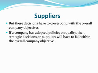 Suppliers
 But these decisions have to correspond with the overall
company objectives
 If a company has adopted policies on quality, then
strategic decisions on suppliers will have to fall within
the overall company objective.
 