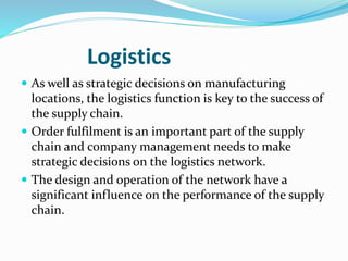 Logistics
 As well as strategic decisions on manufacturing
locations, the logistics function is key to the success of
the supply chain.
 Order fulfilment is an important part of the supply
chain and company management needs to make
strategic decisions on the logistics network.
 The design and operation of the network have a
significant influence on the performance of the supply
chain.
 
