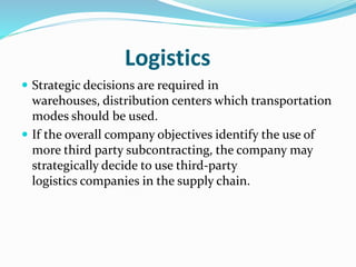 Logistics
 Strategic decisions are required in
warehouses, distribution centers which transportation
modes should be used.
 If the overall company objectives identify the use of
more third party subcontracting, the company may
strategically decide to use third-party
logistics companies in the supply chain.
 