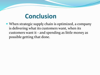 Conclusion
 When strategic supply chain is optimized, a company
is delivering what its customers want, when its
customers want it - and spending as little money as
possible getting that done.
 