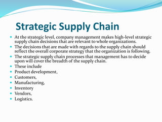 Strategic Supply Chain
 At the strategic level, company management makes high-level strategic
supply chain decisions that are relevant to whole organizations.
 The decisions that are made with regards to the supply chain should
reflect the overall corporate strategy that the organization is following.
 The strategic supply chain processes that management has to decide
upon will cover the breadth of the supply chain.
 These include
 Product development,
 Customers,
 Manufacturing,
 Inventory
 Vendors,
 Logistics.
 