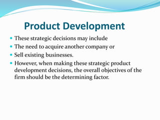 Product Development
 These strategic decisions may include
 The need to acquire another company or
 Sell existing businesses.
 However, when making these strategic product
development decisions, the overall objectives of the
firm should be the determining factor.
 