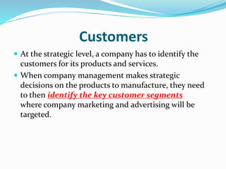 Customers
 At the strategic level, a company has to identify the
customers for its products and services.
 When company management makes strategic
decisions on the products to manufacture, they need
to then identify the key customer segments
where company marketing and advertising will be
targeted.
 