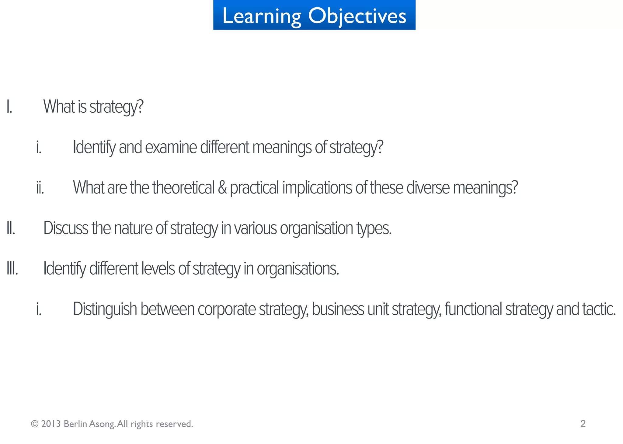 Learning Objectives


I.What is strategy?
    i.          Examine the concept of strategy through the lens of the:

           i.        Planning school

           ii.       Configuration school

           iii.      Positioning school

           iv.       Emergent school (Mintzberg’s 5 Ps)

    ii.         What are the implications of each conceptual frame to business planning in today’s global
                environment?


   © 2013 Berlin Asong. All rights reserved.                                                                2
 