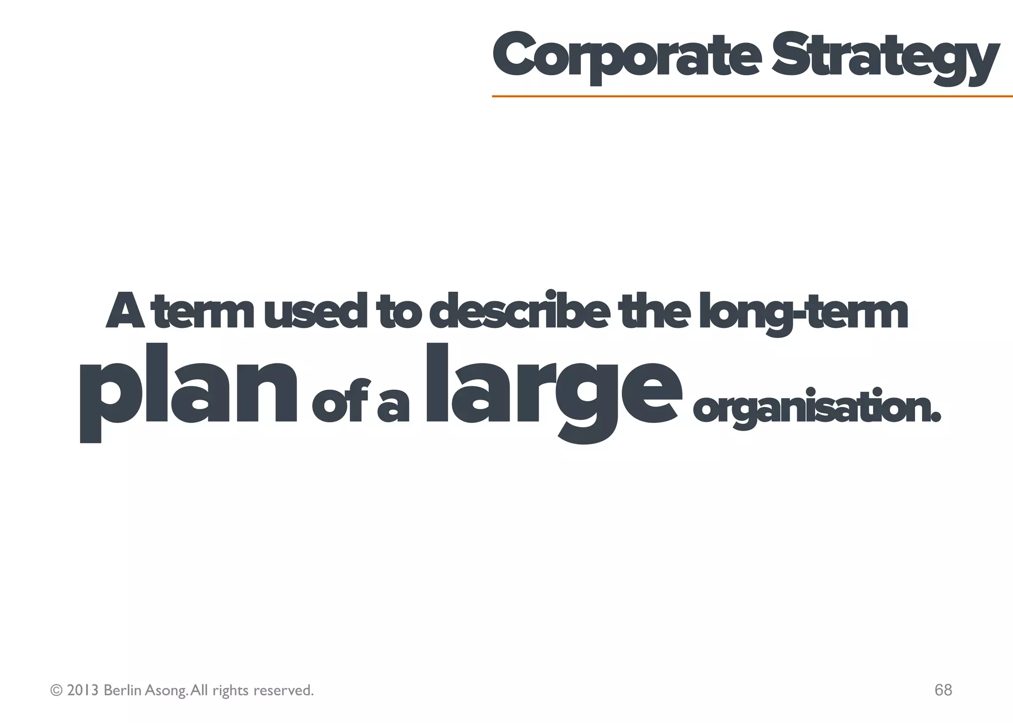 Discuss the nature of
             strategy in these organisations:
                                                  Home Office
                                                   Facebook
                                                Goldman Sachs
                                            MacMillan Cancer Support
                                            Your university or college
                                             Small family-sized firm
                                               News Corporation
                                                  McDonald’s
                                                    Apple Inc.
                                                     L’Oreal
© 2013 Berlin Asong. All rights reserved.                                68
 