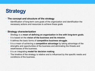 Strategy
• The concept and structure of the strategy
• Identification of long-term core goals of the organization and identification the
necessary actions and resources to achieve these goals
• Strategy characterization
• Strategy is a mean of defining an organization in line with long-term goals.
• It is based on the vision of the business and its mission.
• It defines the basic forms of competitive business struggle.
• It is a mean of achieving a competitive advantage by taking advantage of the
strengths and opportunities of the business and eliminating the threats and
weaknesses of the business.
• It is an integrating model for decision making.
• The timeline of the strategy is relative and is influenced by the specific needs and
conditions of the business.
 