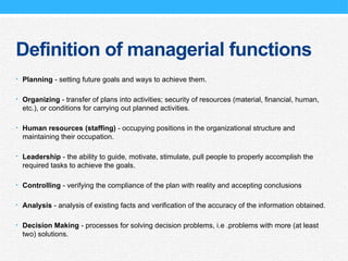 Definition of managerial functions
• Planning - setting future goals and ways to achieve them.
• Organizing - transfer of plans into activities; security of resources (material, financial, human,
etc.), or conditions for carrying out planned activities.
• Human resources (staffing) - occupying positions in the organizational structure and
maintaining their occupation.
• Leadership - the ability to guide, motivate, stimulate, pull people to properly accomplish the
required tasks to achieve the goals.
• Controlling - verifying the compliance of the plan with reality and accepting conclusions
• Analysis - analysis of existing facts and verification of the accuracy of the information obtained.
• Decision Making - processes for solving decision problems, i.e .problems with more (at least
two) solutions.
 