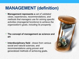 MANAGEMENT (definition)
 Management represents a set of validated
views, experiences, recommendations, and
methods that managers use for solving specific
activities (managerial functions) to achieve the
organization's goals, including its prosperity.
 The concept of management as science and
art
 Interdisciplinary field - draws from various
social and natural sciences, and
recommendations using proven and
generalized methods of achieving goals.
 