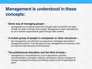 Management is understood in these
concepts:
 Some way of managing people -
 management as an activity where the manager does not perform the tasks
himself, but does it through other people. Management is then interpreted as
an art to achieve organizational goals through other workers
 A certain group of people in companies or other structures –
 like management, are referred to as executives (managers) who perform
managerial functions. If we talk about the top management of a business, then
we mean the top executives of the business
 The professional discipline and the field of study –
 management is characterized as a set of approaches (opinions,
recommendations, principles, methods, techniques) used by managers to
manage managerial functions and thereby achieve a set of organizational
goals.
 